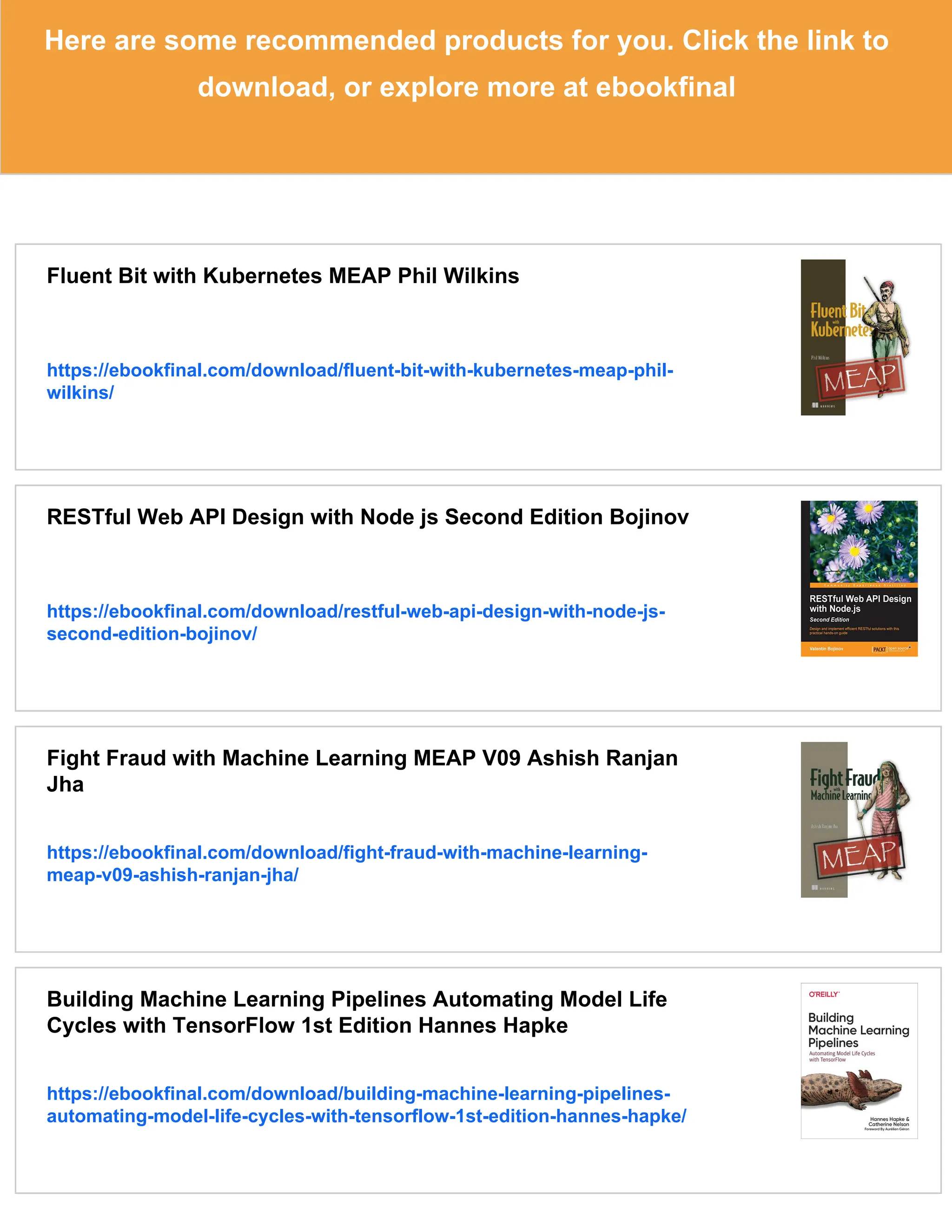 Here are some recommended products for you. Click the link to
download, or explore more at ebookfinal
Fluent Bit with Kubernetes MEAP Phil Wilkins
https://ebookfinal.com/download/fluent-bit-with-kubernetes-meap-phil-
wilkins/
RESTful Web API Design with Node js Second Edition Bojinov
https://ebookfinal.com/download/restful-web-api-design-with-node-js-
second-edition-bojinov/
Fight Fraud with Machine Learning MEAP V09 Ashish Ranjan
Jha
https://ebookfinal.com/download/fight-fraud-with-machine-learning-
meap-v09-ashish-ranjan-jha/
Building Machine Learning Pipelines Automating Model Life
Cycles with TensorFlow 1st Edition Hannes Hapke
https://ebookfinal.com/download/building-machine-learning-pipelines-
automating-model-life-cycles-with-tensorflow-1st-edition-hannes-hapke/
 