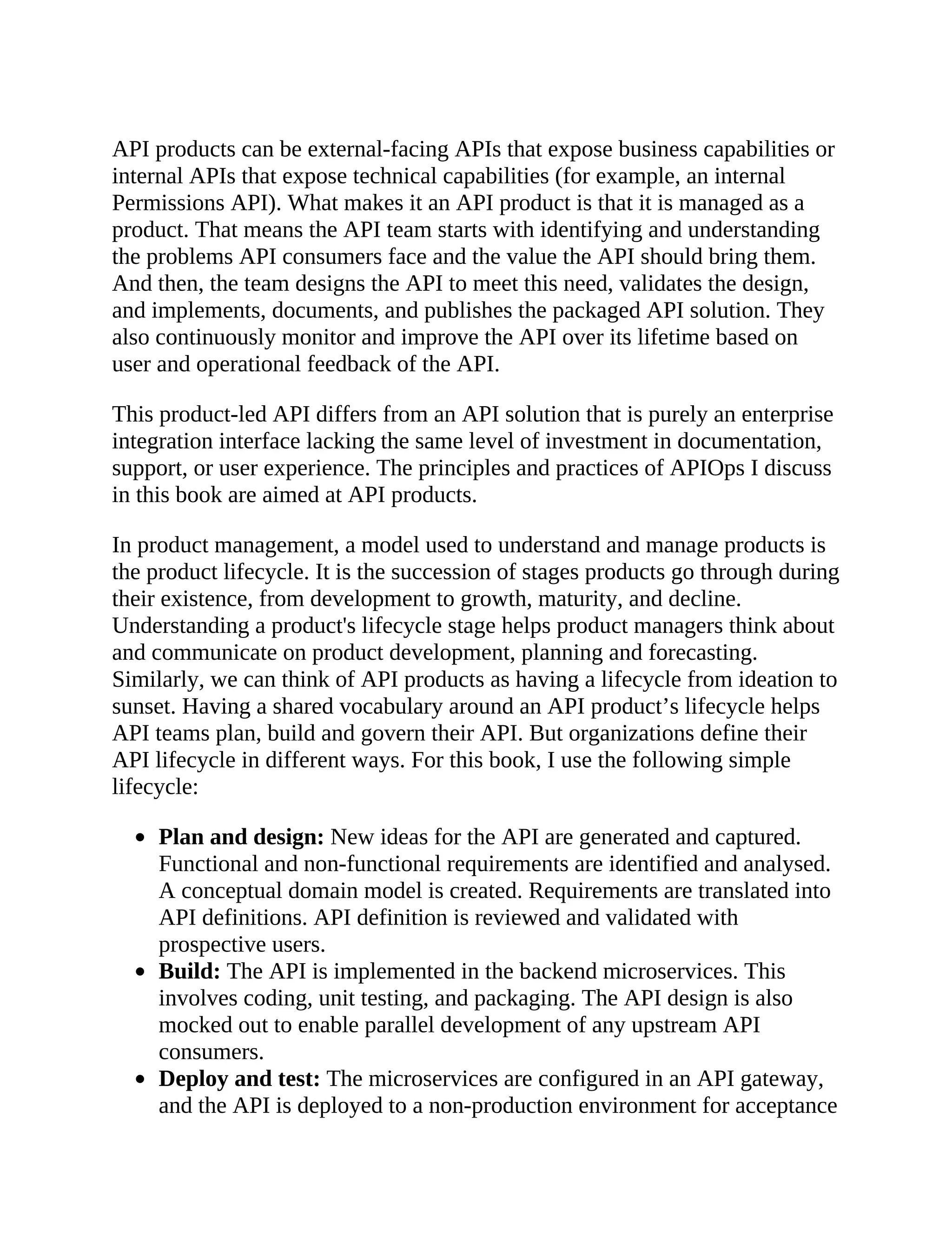 API products can be external-facing APIs that expose business capabilities or
internal APIs that expose technical capabilities (for example, an internal
Permissions API). What makes it an API product is that it is managed as a
product. That means the API team starts with identifying and understanding
the problems API consumers face and the value the API should bring them.
And then, the team designs the API to meet this need, validates the design,
and implements, documents, and publishes the packaged API solution. They
also continuously monitor and improve the API over its lifetime based on
user and operational feedback of the API.
This product-led API differs from an API solution that is purely an enterprise
integration interface lacking the same level of investment in documentation,
support, or user experience. The principles and practices of APIOps I discuss
in this book are aimed at API products.
In product management, a model used to understand and manage products is
the product lifecycle. It is the succession of stages products go through during
their existence, from development to growth, maturity, and decline.
Understanding a product's lifecycle stage helps product managers think about
and communicate on product development, planning and forecasting.
Similarly, we can think of API products as having a lifecycle from ideation to
sunset. Having a shared vocabulary around an API product’s lifecycle helps
API teams plan, build and govern their API. But organizations define their
API lifecycle in different ways. For this book, I use the following simple
lifecycle:
Plan and design: New ideas for the API are generated and captured.
Functional and non-functional requirements are identified and analysed.
A conceptual domain model is created. Requirements are translated into
API definitions. API definition is reviewed and validated with
prospective users.
Build: The API is implemented in the backend microservices. This
involves coding, unit testing, and packaging. The API design is also
mocked out to enable parallel development of any upstream API
consumers.
Deploy and test: The microservices are configured in an API gateway,
and the API is deployed to a non-production environment for acceptance
 