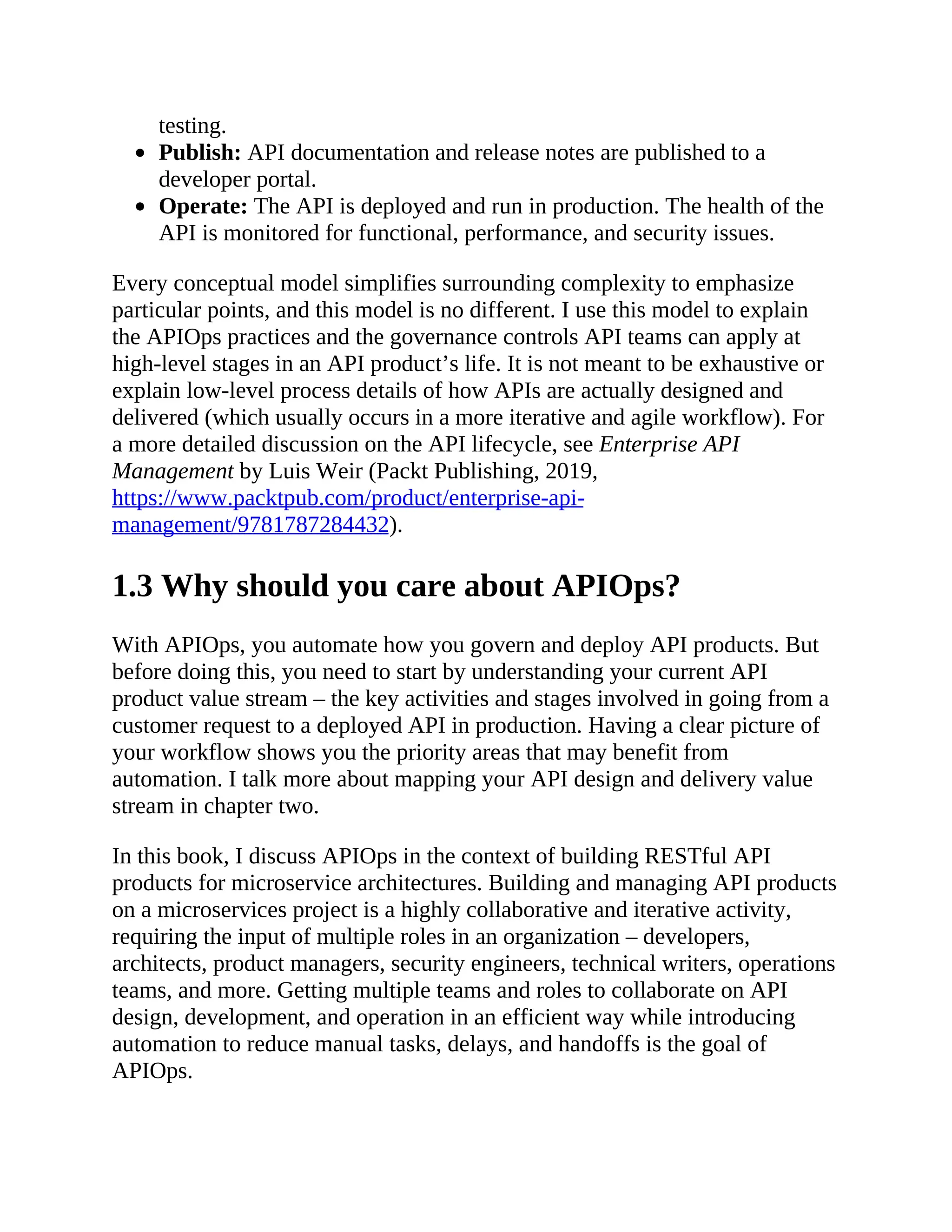 testing.
Publish: API documentation and release notes are published to a
developer portal.
Operate: The API is deployed and run in production. The health of the
API is monitored for functional, performance, and security issues.
Every conceptual model simplifies surrounding complexity to emphasize
particular points, and this model is no different. I use this model to explain
the APIOps practices and the governance controls API teams can apply at
high-level stages in an API product’s life. It is not meant to be exhaustive or
explain low-level process details of how APIs are actually designed and
delivered (which usually occurs in a more iterative and agile workflow). For
a more detailed discussion on the API lifecycle, see Enterprise API
Management by Luis Weir (Packt Publishing, 2019,
https://www.packtpub.com/product/enterprise-api-
management/9781787284432).
1.3 Why should you care about APIOps?
With APIOps, you automate how you govern and deploy API products. But
before doing this, you need to start by understanding your current API
product value stream – the key activities and stages involved in going from a
customer request to a deployed API in production. Having a clear picture of
your workflow shows you the priority areas that may benefit from
automation. I talk more about mapping your API design and delivery value
stream in chapter two.
In this book, I discuss APIOps in the context of building RESTful API
products for microservice architectures. Building and managing API products
on a microservices project is a highly collaborative and iterative activity,
requiring the input of multiple roles in an organization – developers,
architects, product managers, security engineers, technical writers, operations
teams, and more. Getting multiple teams and roles to collaborate on API
design, development, and operation in an efficient way while introducing
automation to reduce manual tasks, delays, and handoffs is the goal of
APIOps.
 
