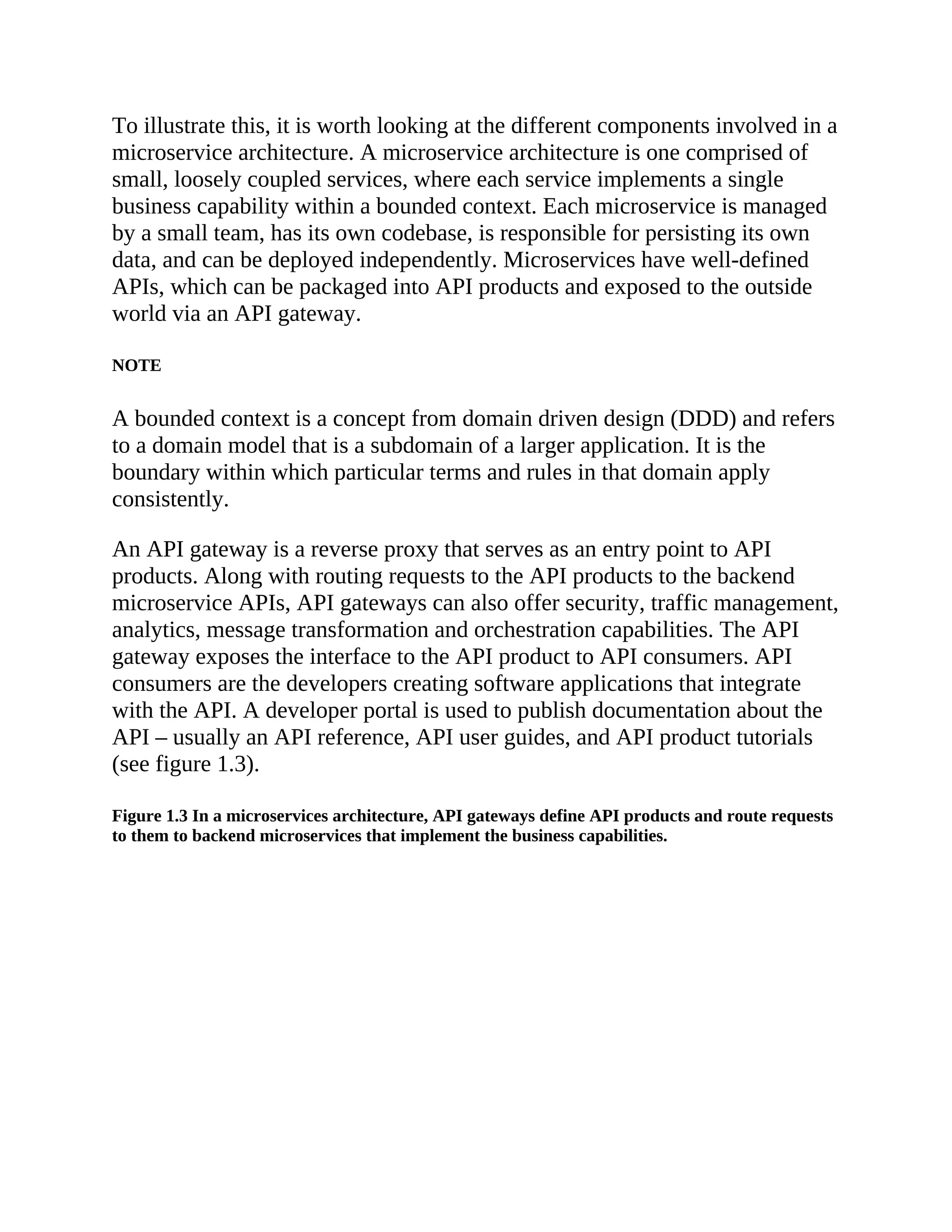 To illustrate this, it is worth looking at the different components involved in a
microservice architecture. A microservice architecture is one comprised of
small, loosely coupled services, where each service implements a single
business capability within a bounded context. Each microservice is managed
by a small team, has its own codebase, is responsible for persisting its own
data, and can be deployed independently. Microservices have well-defined
APIs, which can be packaged into API products and exposed to the outside
world via an API gateway.
NOTE
A bounded context is a concept from domain driven design (DDD) and refers
to a domain model that is a subdomain of a larger application. It is the
boundary within which particular terms and rules in that domain apply
consistently.
An API gateway is a reverse proxy that serves as an entry point to API
products. Along with routing requests to the API products to the backend
microservice APIs, API gateways can also offer security, traffic management,
analytics, message transformation and orchestration capabilities. The API
gateway exposes the interface to the API product to API consumers. API
consumers are the developers creating software applications that integrate
with the API. A developer portal is used to publish documentation about the
API – usually an API reference, API user guides, and API product tutorials
(see figure 1.3).
Figure 1.3 In a microservices architecture, API gateways define API products and route requests
to them to backend microservices that implement the business capabilities.
 