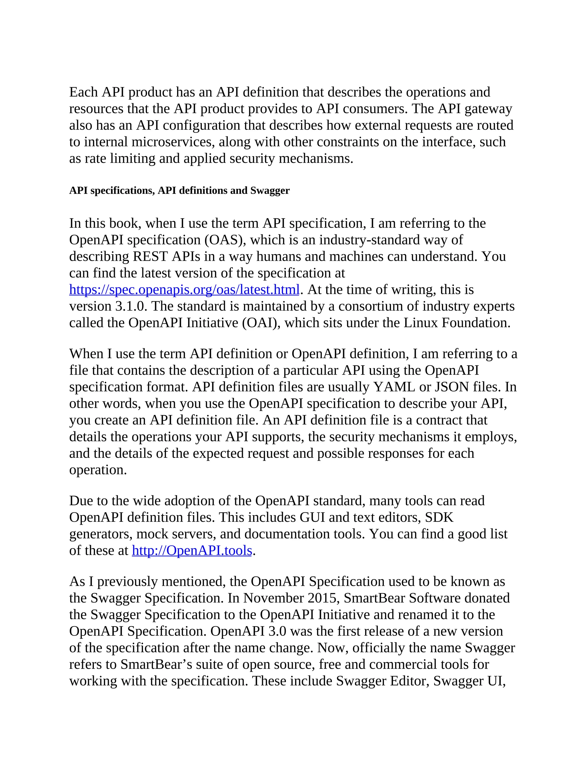 Each API product has an API definition that describes the operations and
resources that the API product provides to API consumers. The API gateway
also has an API configuration that describes how external requests are routed
to internal microservices, along with other constraints on the interface, such
as rate limiting and applied security mechanisms.
API specifications, API definitions and Swagger
In this book, when I use the term API specification, I am referring to the
OpenAPI specification (OAS), which is an industry-standard way of
describing REST APIs in a way humans and machines can understand. You
can find the latest version of the specification at
https://spec.openapis.org/oas/latest.html. At the time of writing, this is
version 3.1.0. The standard is maintained by a consortium of industry experts
called the OpenAPI Initiative (OAI), which sits under the Linux Foundation.
When I use the term API definition or OpenAPI definition, I am referring to a
file that contains the description of a particular API using the OpenAPI
specification format. API definition files are usually YAML or JSON files. In
other words, when you use the OpenAPI specification to describe your API,
you create an API definition file. An API definition file is a contract that
details the operations your API supports, the security mechanisms it employs,
and the details of the expected request and possible responses for each
operation.
Due to the wide adoption of the OpenAPI standard, many tools can read
OpenAPI definition files. This includes GUI and text editors, SDK
generators, mock servers, and documentation tools. You can find a good list
of these at http://OpenAPI.tools.
As I previously mentioned, the OpenAPI Specification used to be known as
the Swagger Specification. In November 2015, SmartBear Software donated
the Swagger Specification to the OpenAPI Initiative and renamed it to the
OpenAPI Specification. OpenAPI 3.0 was the first release of a new version
of the specification after the name change. Now, officially the name Swagger
refers to SmartBear’s suite of open source, free and commercial tools for
working with the specification. These include Swagger Editor, Swagger UI,
 