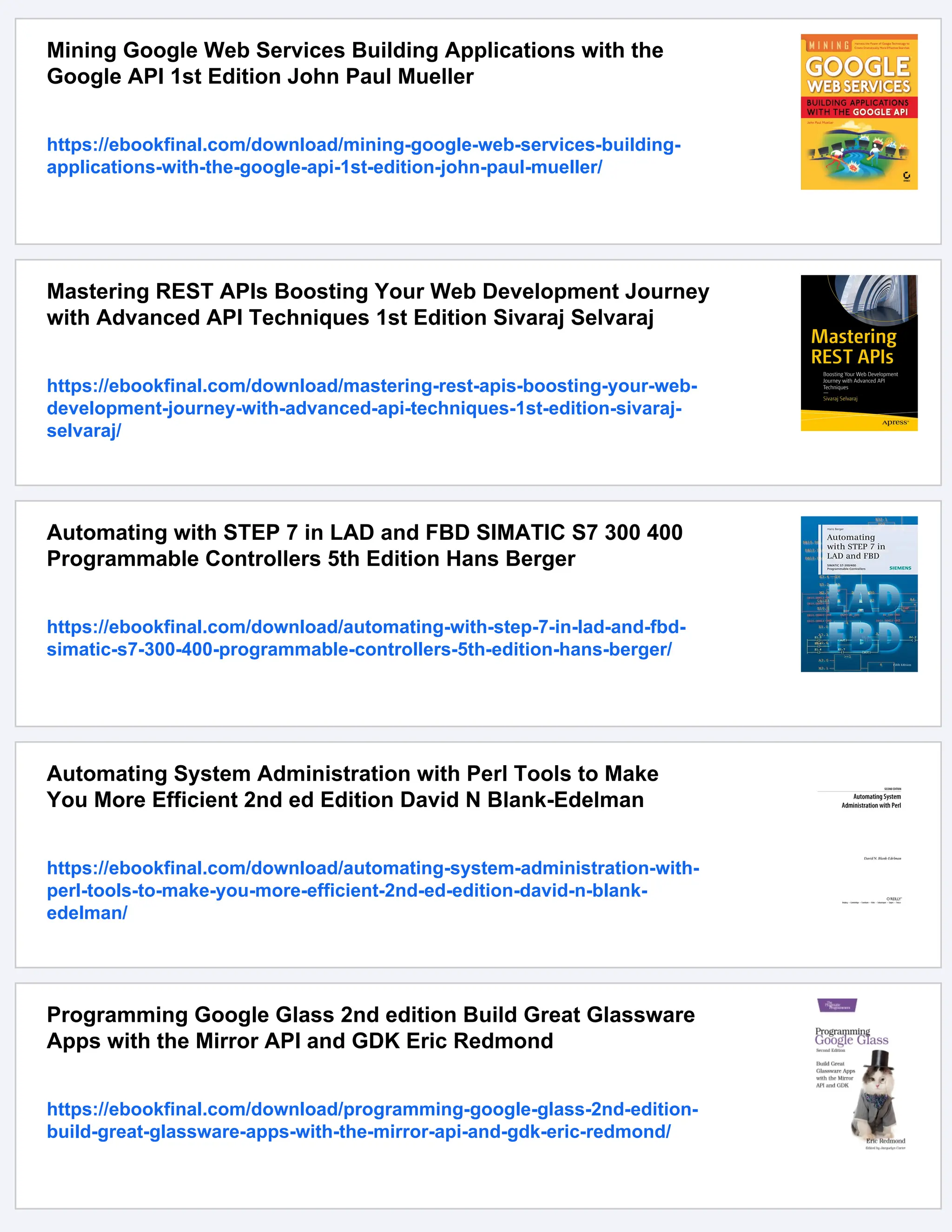 Mining Google Web Services Building Applications with the
Google API 1st Edition John Paul Mueller
https://ebookfinal.com/download/mining-google-web-services-building-
applications-with-the-google-api-1st-edition-john-paul-mueller/
Mastering REST APIs Boosting Your Web Development Journey
with Advanced API Techniques 1st Edition Sivaraj Selvaraj
https://ebookfinal.com/download/mastering-rest-apis-boosting-your-web-
development-journey-with-advanced-api-techniques-1st-edition-sivaraj-
selvaraj/
Automating with STEP 7 in LAD and FBD SIMATIC S7 300 400
Programmable Controllers 5th Edition Hans Berger
https://ebookfinal.com/download/automating-with-step-7-in-lad-and-fbd-
simatic-s7-300-400-programmable-controllers-5th-edition-hans-berger/
Automating System Administration with Perl Tools to Make
You More Efficient 2nd ed Edition David N Blank-Edelman
https://ebookfinal.com/download/automating-system-administration-with-
perl-tools-to-make-you-more-efficient-2nd-ed-edition-david-n-blank-
edelman/
Programming Google Glass 2nd edition Build Great Glassware
Apps with the Mirror API and GDK Eric Redmond
https://ebookfinal.com/download/programming-google-glass-2nd-edition-
build-great-glassware-apps-with-the-mirror-api-and-gdk-eric-redmond/
 