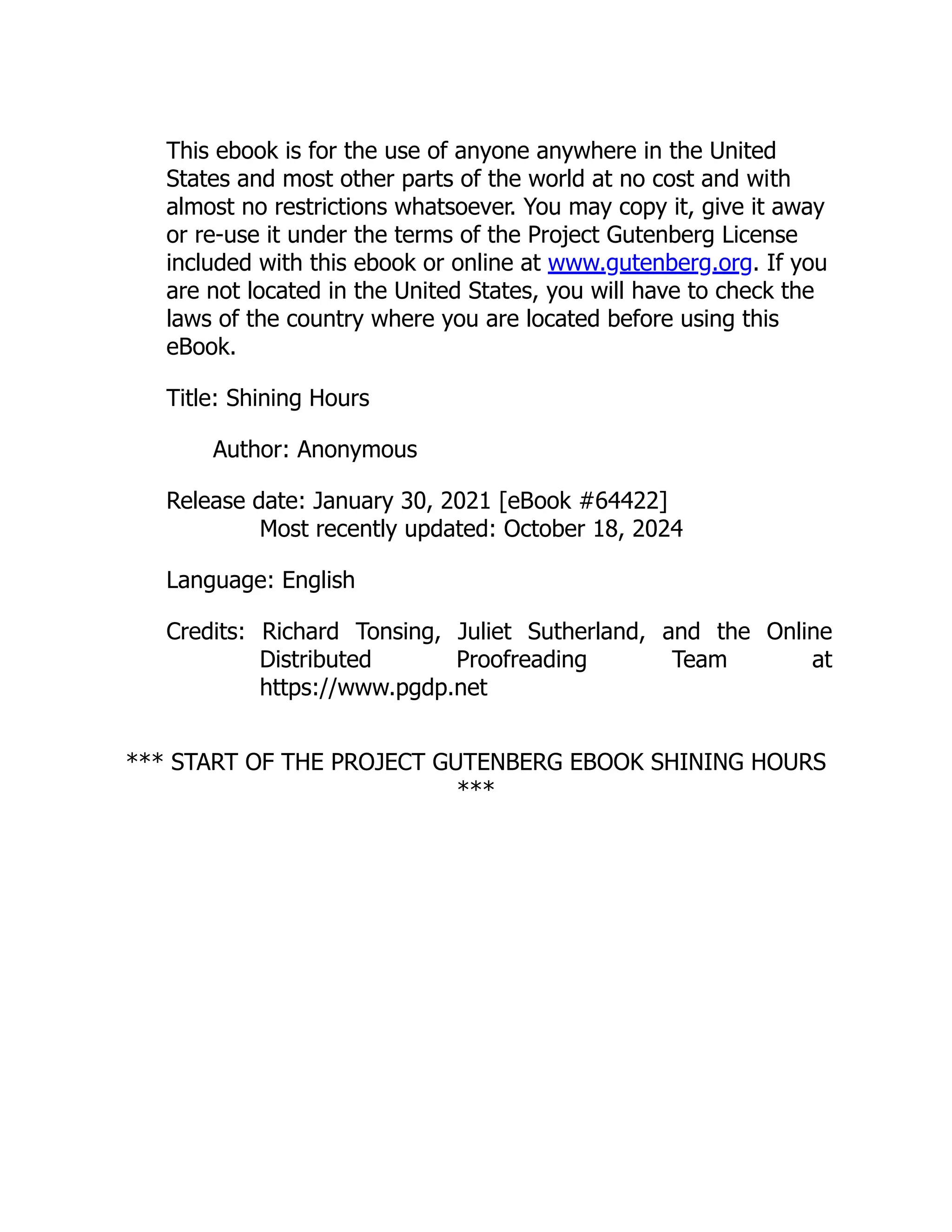 This ebook is for the use of anyone anywhere in the United
States and most other parts of the world at no cost and with
almost no restrictions whatsoever. You may copy it, give it away
or re-use it under the terms of the Project Gutenberg License
included with this ebook or online at www.gutenberg.org. If you
are not located in the United States, you will have to check the
laws of the country where you are located before using this
eBook.
Title: Shining Hours
Author: Anonymous
Release date: January 30, 2021 [eBook #64422]
Most recently updated: October 18, 2024
Language: English
Credits: Richard Tonsing, Juliet Sutherland, and the Online
Distributed Proofreading Team at
https://www.pgdp.net
*** START OF THE PROJECT GUTENBERG EBOOK SHINING HOURS
***
 