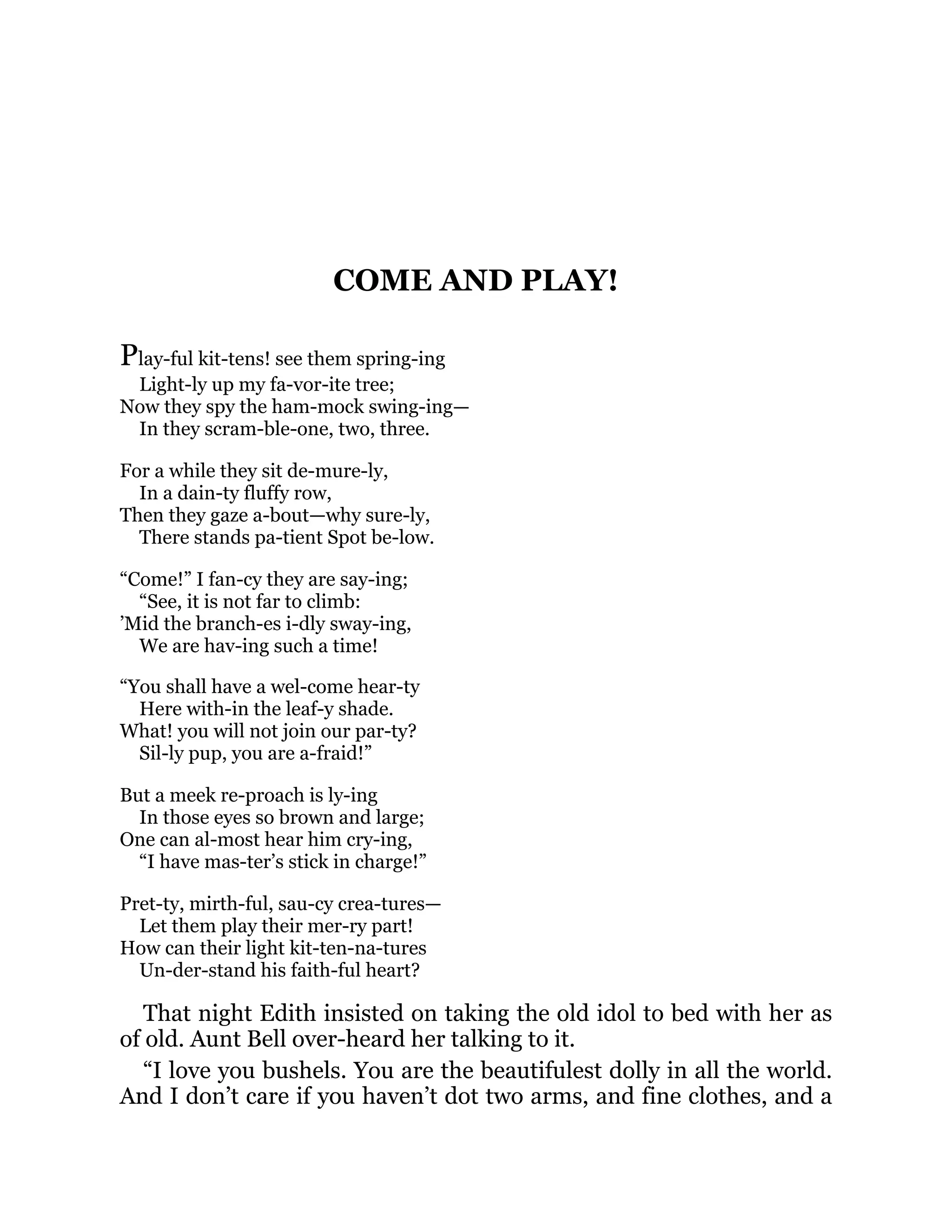 COME AND PLAY!
Play-ful kit-tens! see them spring-ing
Light-ly up my fa-vor-ite tree;
Now they spy the ham-mock swing-ing—
In they scram-ble-one, two, three.
For a while they sit de-mure-ly,
In a dain-ty fluffy row,
Then they gaze a-bout—why sure-ly,
There stands pa-tient Spot be-low.
“Come!” I fan-cy they are say-ing;
“See, it is not far to climb:
’Mid the branch-es i-dly sway-ing,
We are hav-ing such a time!
“You shall have a wel-come hear-ty
Here with-in the leaf-y shade.
What! you will not join our par-ty?
Sil-ly pup, you are a-fraid!”
But a meek re-proach is ly-ing
In those eyes so brown and large;
One can al-most hear him cry-ing,
“I have mas-ter’s stick in charge!”
Pret-ty, mirth-ful, sau-cy crea-tures—
Let them play their mer-ry part!
How can their light kit-ten-na-tures
Un-der-stand his faith-ful heart?
That night Edith insisted on taking the old idol to bed with her as
of old. Aunt Bell over-heard her talking to it.
“I love you bushels. You are the beautifulest dolly in all the world.
And I don’t care if you haven’t dot two arms, and fine clothes, and a
 