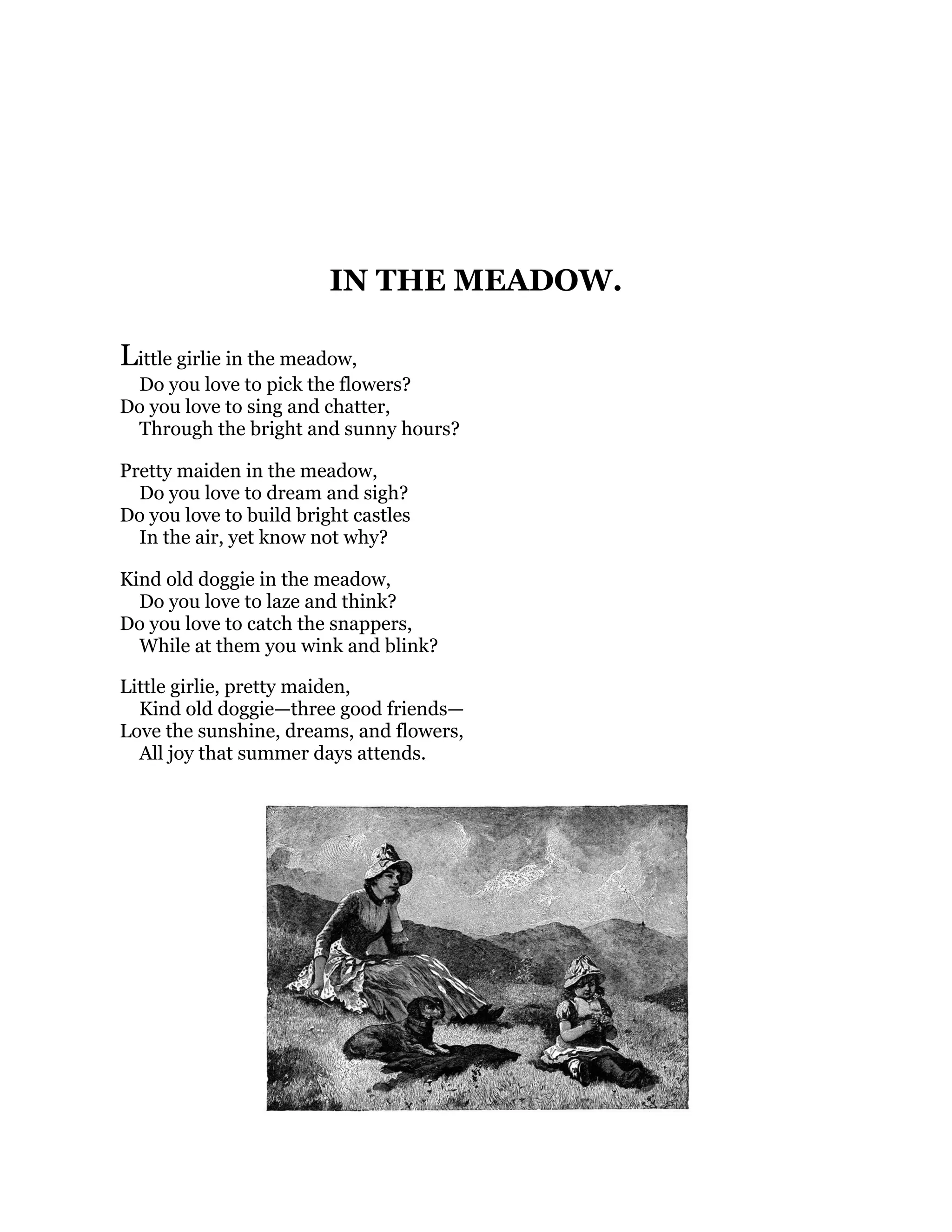 IN THE MEADOW.
Little girlie in the meadow,
Do you love to pick the flowers?
Do you love to sing and chatter,
Through the bright and sunny hours?
Pretty maiden in the meadow,
Do you love to dream and sigh?
Do you love to build bright castles
In the air, yet know not why?
Kind old doggie in the meadow,
Do you love to laze and think?
Do you love to catch the snappers,
While at them you wink and blink?
Little girlie, pretty maiden,
Kind old doggie—three good friends—
Love the sunshine, dreams, and flowers,
All joy that summer days attends.
 