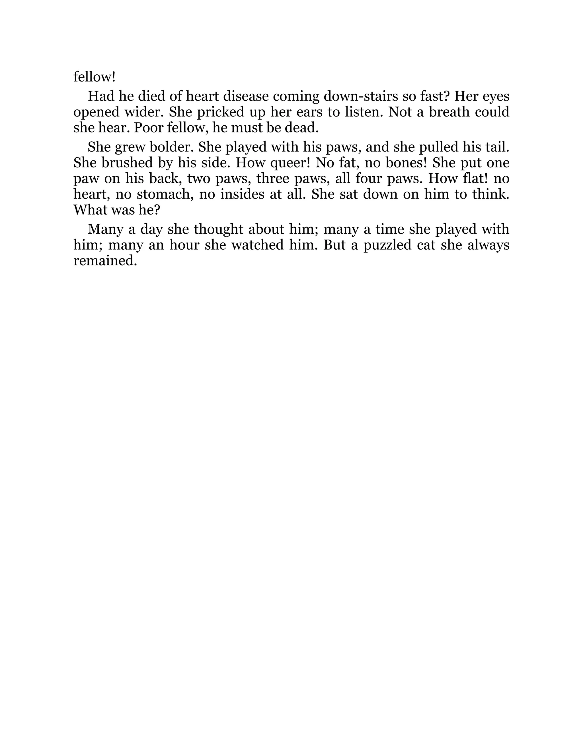 fellow!
Had he died of heart disease coming down-stairs so fast? Her eyes
opened wider. She pricked up her ears to listen. Not a breath could
she hear. Poor fellow, he must be dead.
She grew bolder. She played with his paws, and she pulled his tail.
She brushed by his side. How queer! No fat, no bones! She put one
paw on his back, two paws, three paws, all four paws. How flat! no
heart, no stomach, no insides at all. She sat down on him to think.
What was he?
Many a day she thought about him; many a time she played with
him; many an hour she watched him. But a puzzled cat she always
remained.
 