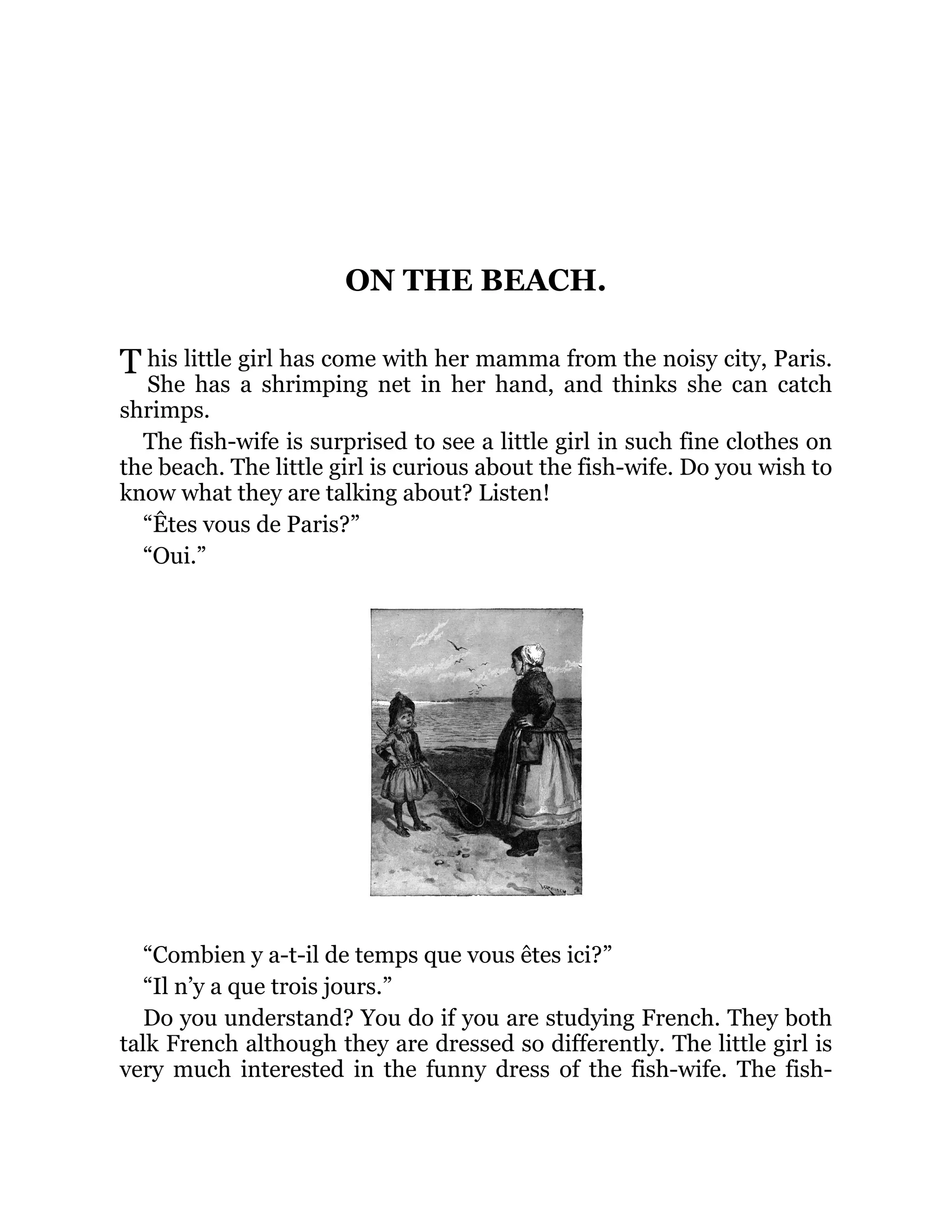 T
ON THE BEACH.
his little girl has come with her mamma from the noisy city, Paris.
She has a shrimping net in her hand, and thinks she can catch
shrimps.
The fish-wife is surprised to see a little girl in such fine clothes on
the beach. The little girl is curious about the fish-wife. Do you wish to
know what they are talking about? Listen!
“Êtes vous de Paris?”
“Oui.”
“Combien y a-t-il de temps que vous êtes ici?”
“Il n’y a que trois jours.”
Do you understand? You do if you are studying French. They both
talk French although they are dressed so differently. The little girl is
very much interested in the funny dress of the fish-wife. The fish-
 