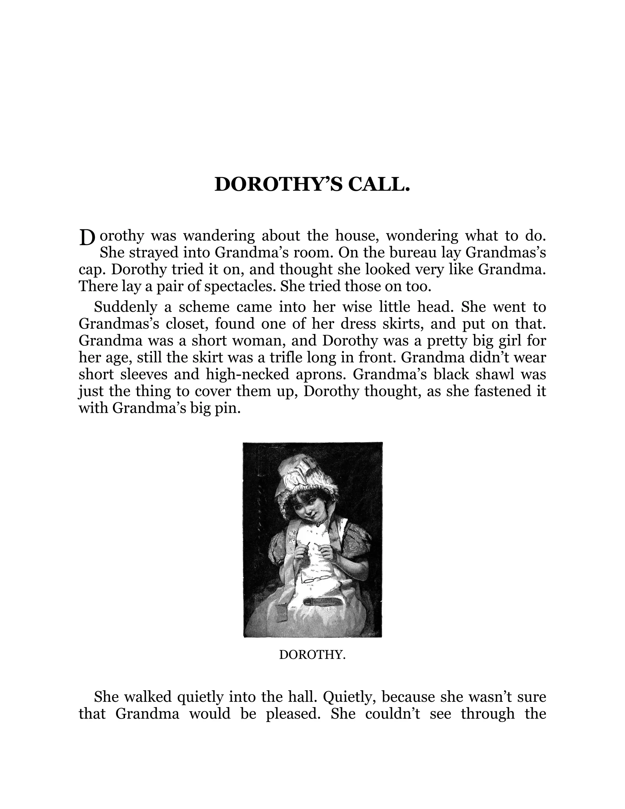 D
DOROTHY’S CALL.
orothy was wandering about the house, wondering what to do.
She strayed into Grandma’s room. On the bureau lay Grandmas’s
cap. Dorothy tried it on, and thought she looked very like Grandma.
There lay a pair of spectacles. She tried those on too.
Suddenly a scheme came into her wise little head. She went to
Grandmas’s closet, found one of her dress skirts, and put on that.
Grandma was a short woman, and Dorothy was a pretty big girl for
her age, still the skirt was a trifle long in front. Grandma didn’t wear
short sleeves and high-necked aprons. Grandma’s black shawl was
just the thing to cover them up, Dorothy thought, as she fastened it
with Grandma’s big pin.
DOROTHY.
She walked quietly into the hall. Quietly, because she wasn’t sure
that Grandma would be pleased. She couldn’t see through the
 