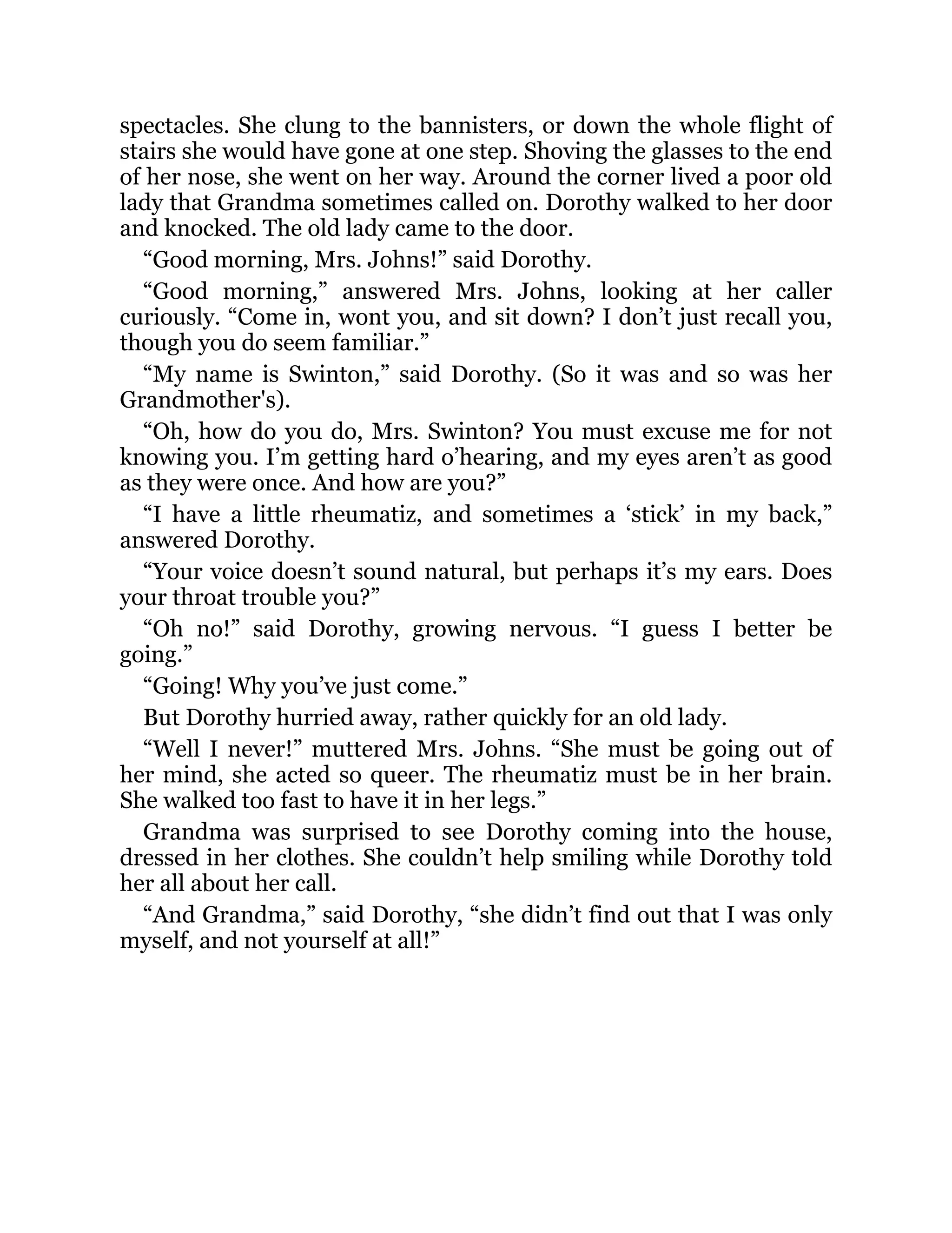 spectacles. She clung to the bannisters, or down the whole flight of
stairs she would have gone at one step. Shoving the glasses to the end
of her nose, she went on her way. Around the corner lived a poor old
lady that Grandma sometimes called on. Dorothy walked to her door
and knocked. The old lady came to the door.
“Good morning, Mrs. Johns!” said Dorothy.
“Good morning,” answered Mrs. Johns, looking at her caller
curiously. “Come in, wont you, and sit down? I don’t just recall you,
though you do seem familiar.”
“My name is Swinton,” said Dorothy. (So it was and so was her
Grandmother's).
“Oh, how do you do, Mrs. Swinton? You must excuse me for not
knowing you. I’m getting hard o’hearing, and my eyes aren’t as good
as they were once. And how are you?”
“I have a little rheumatiz, and sometimes a ‘stick’ in my back,”
answered Dorothy.
“Your voice doesn’t sound natural, but perhaps it’s my ears. Does
your throat trouble you?”
“Oh no!” said Dorothy, growing nervous. “I guess I better be
going.”
“Going! Why you’ve just come.”
But Dorothy hurried away, rather quickly for an old lady.
“Well I never!” muttered Mrs. Johns. “She must be going out of
her mind, she acted so queer. The rheumatiz must be in her brain.
She walked too fast to have it in her legs.”
Grandma was surprised to see Dorothy coming into the house,
dressed in her clothes. She couldn’t help smiling while Dorothy told
her all about her call.
“And Grandma,” said Dorothy, “she didn’t find out that I was only
myself, and not yourself at all!”
 