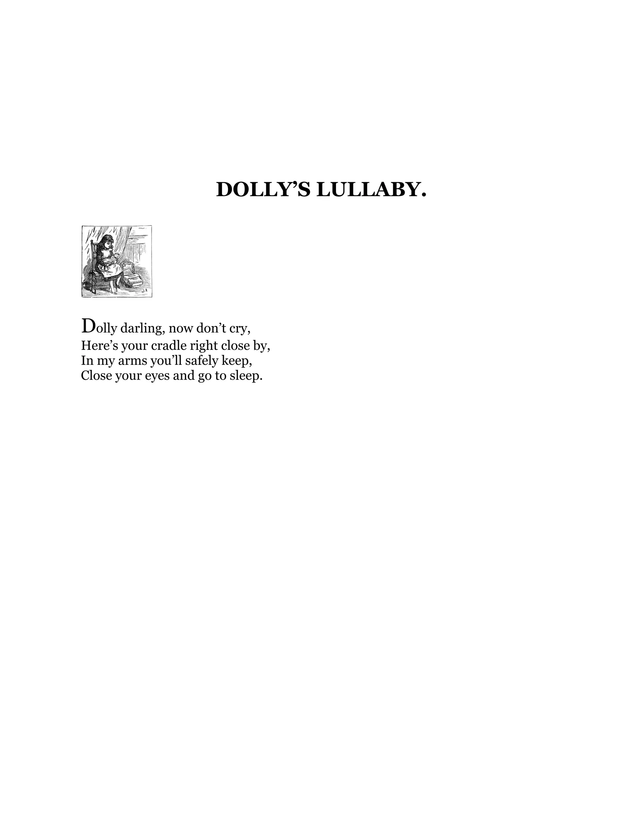DOLLY’S LULLABY.
Dolly darling, now don’t cry,
Here’s your cradle right close by,
In my arms you’ll safely keep,
Close your eyes and go to sleep.
 