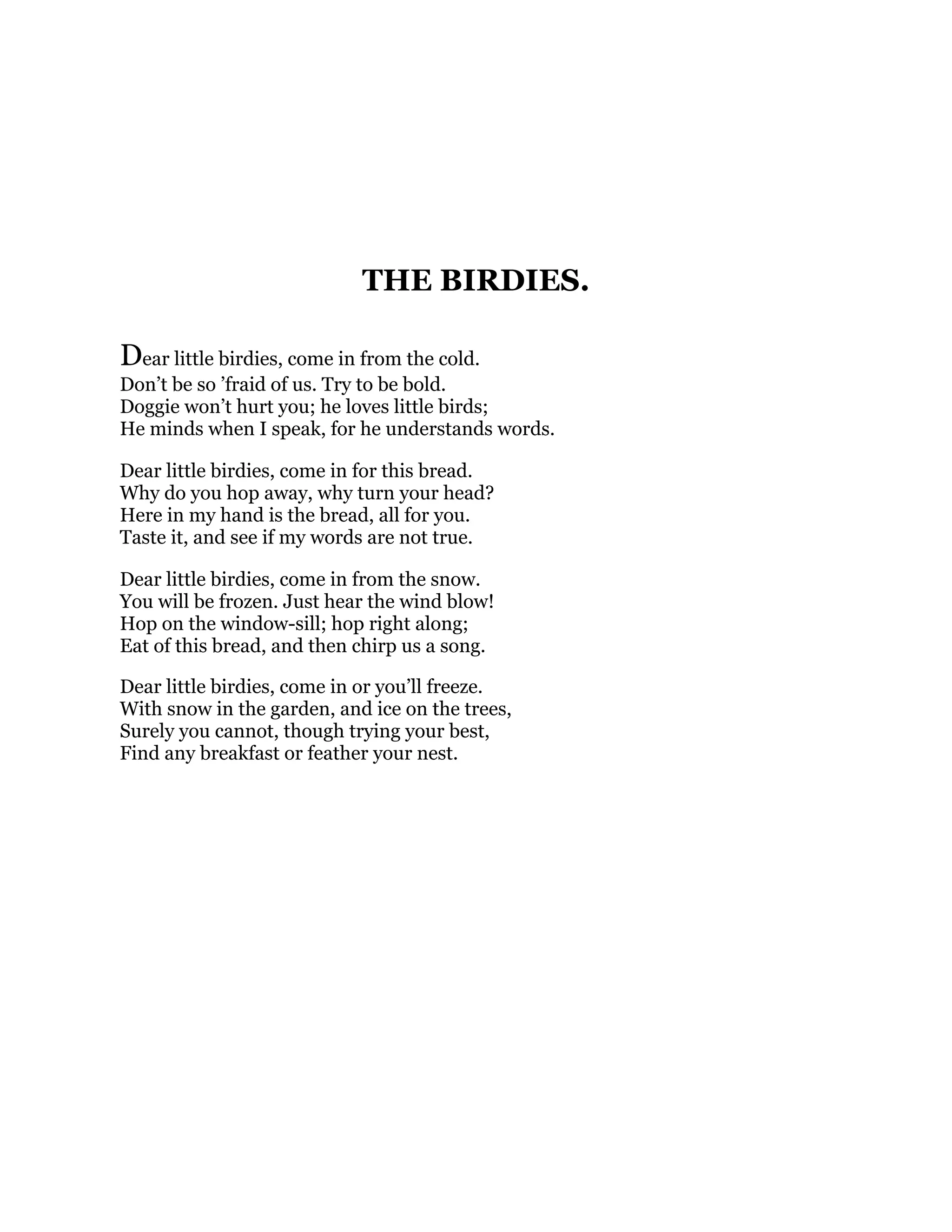 THE BIRDIES.
Dear little birdies, come in from the cold.
Don’t be so ’fraid of us. Try to be bold.
Doggie won’t hurt you; he loves little birds;
He minds when I speak, for he understands words.
Dear little birdies, come in for this bread.
Why do you hop away, why turn your head?
Here in my hand is the bread, all for you.
Taste it, and see if my words are not true.
Dear little birdies, come in from the snow.
You will be frozen. Just hear the wind blow!
Hop on the window-sill; hop right along;
Eat of this bread, and then chirp us a song.
Dear little birdies, come in or you’ll freeze.
With snow in the garden, and ice on the trees,
Surely you cannot, though trying your best,
Find any breakfast or feather your nest.
 