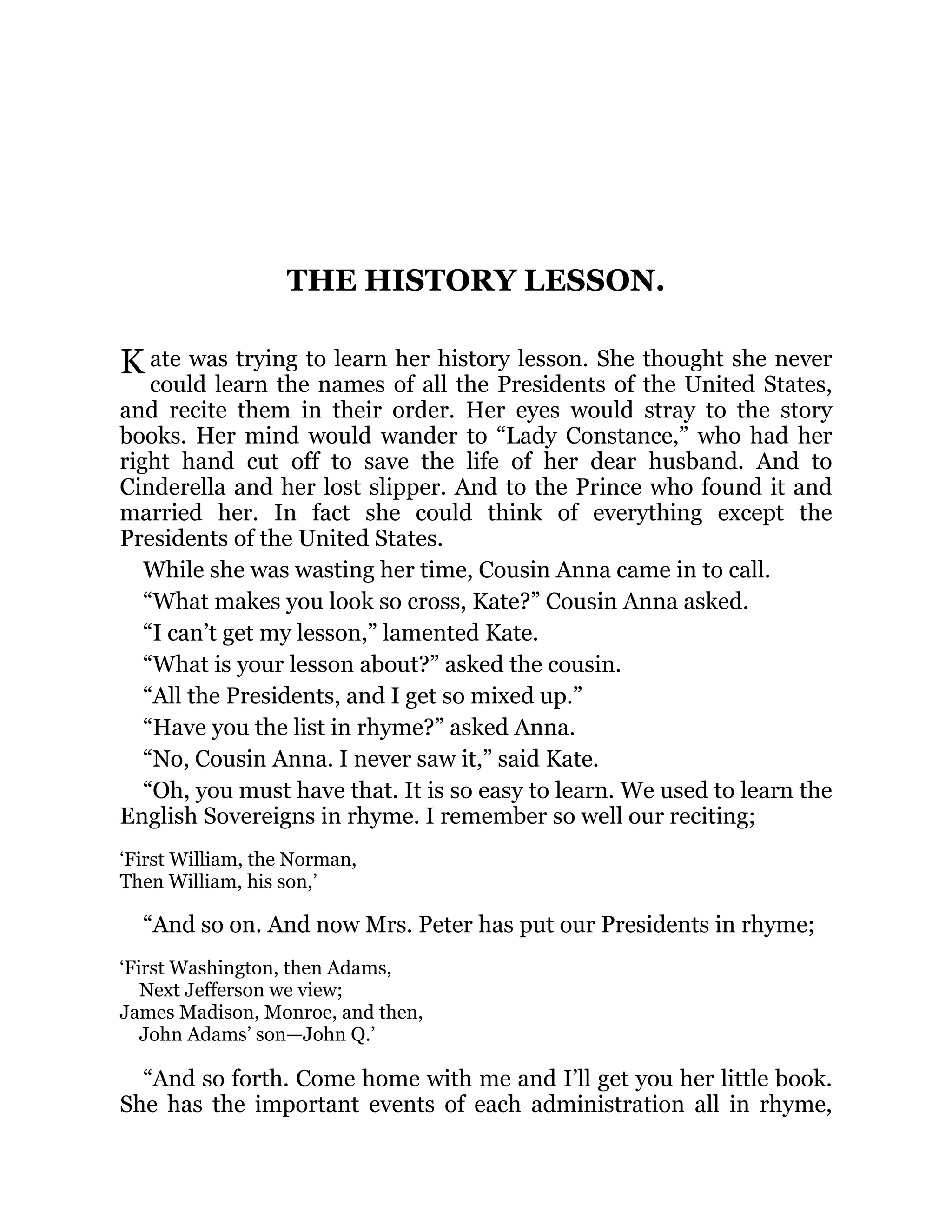 K
THE HISTORY LESSON.
ate was trying to learn her history lesson. She thought she never
could learn the names of all the Presidents of the United States,
and recite them in their order. Her eyes would stray to the story
books. Her mind would wander to “Lady Constance,” who had her
right hand cut off to save the life of her dear husband. And to
Cinderella and her lost slipper. And to the Prince who found it and
married her. In fact she could think of everything except the
Presidents of the United States.
While she was wasting her time, Cousin Anna came in to call.
“What makes you look so cross, Kate?” Cousin Anna asked.
“I can’t get my lesson,” lamented Kate.
“What is your lesson about?” asked the cousin.
“All the Presidents, and I get so mixed up.”
“Have you the list in rhyme?” asked Anna.
“No, Cousin Anna. I never saw it,” said Kate.
“Oh, you must have that. It is so easy to learn. We used to learn the
English Sovereigns in rhyme. I remember so well our reciting;
‘First William, the Norman,
Then William, his son,’
“And so on. And now Mrs. Peter has put our Presidents in rhyme;
‘First Washington, then Adams,
Next Jefferson we view;
James Madison, Monroe, and then,
John Adams’ son—John Q.’
“And so forth. Come home with me and I’ll get you her little book.
She has the important events of each administration all in rhyme,
 
