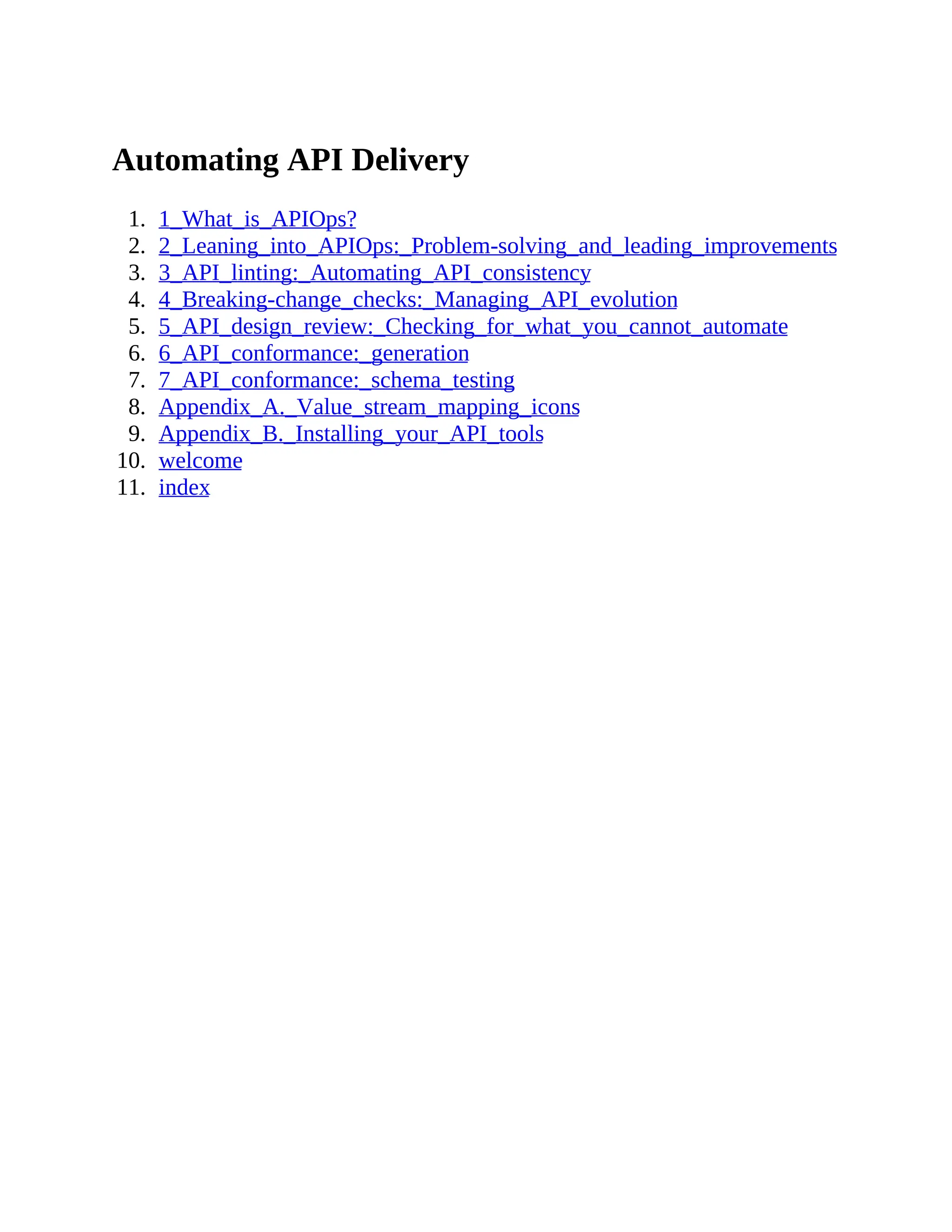 Automating API Delivery
1. 1_What_is_APIOps?
2. 2_Leaning_into_APIOps:_Problem-solving_and_leading_improvements
3. 3_API_linting:_Automating_API_consistency
4. 4_Breaking-change_checks:_Managing_API_evolution
5. 5_API_design_review:_Checking_for_what_you_cannot_automate
6. 6_API_conformance:_generation
7. 7_API_conformance:_schema_testing
8. Appendix_A._Value_stream_mapping_icons
9. Appendix_B._Installing_your_API_tools
10. welcome
11. index
 