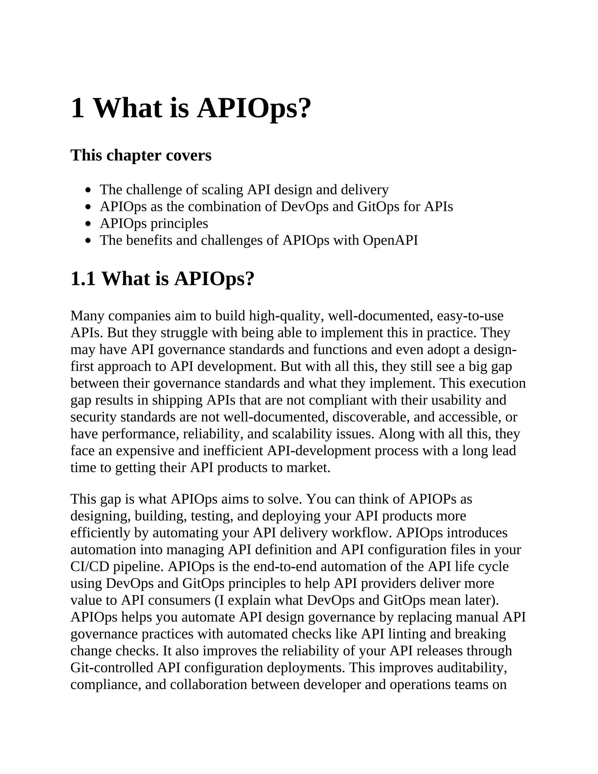 1 What is APIOps?
This chapter covers
The challenge of scaling API design and delivery
APIOps as the combination of DevOps and GitOps for APIs
APIOps principles
The benefits and challenges of APIOps with OpenAPI
1.1 What is APIOps?
Many companies aim to build high-quality, well-documented, easy-to-use
APIs. But they struggle with being able to implement this in practice. They
may have API governance standards and functions and even adopt a design-
first approach to API development. But with all this, they still see a big gap
between their governance standards and what they implement. This execution
gap results in shipping APIs that are not compliant with their usability and
security standards are not well-documented, discoverable, and accessible, or
have performance, reliability, and scalability issues. Along with all this, they
face an expensive and inefficient API-development process with a long lead
time to getting their API products to market.
This gap is what APIOps aims to solve. You can think of APIOPs as
designing, building, testing, and deploying your API products more
efficiently by automating your API delivery workflow. APIOps introduces
automation into managing API definition and API configuration files in your
CI/CD pipeline. APIOps is the end-to-end automation of the API life cycle
using DevOps and GitOps principles to help API providers deliver more
value to API consumers (I explain what DevOps and GitOps mean later).
APIOps helps you automate API design governance by replacing manual API
governance practices with automated checks like API linting and breaking
change checks. It also improves the reliability of your API releases through
Git-controlled API configuration deployments. This improves auditability,
compliance, and collaboration between developer and operations teams on
 