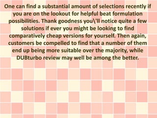 One can find a substantial amount of selections recently if
   you are on the lookout for helpful beat formulation
 possibilities. Thank goodness you'll notice quite a few
      solutions if ever you might be looking to find
 comparatively cheap versions for yourself. Then again,
 customers be compelled to find that a number of them
  end up being more suitable over the majority, while
    DUBturbo review may well be among the better.
 