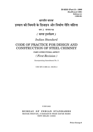 IS 6533 (Part 2) : 1989
(Reaffirmed 1998)
Edition 2.1
(1998-06)
Indian Standard
CODE OF PRACTICE FOR DESIGN AND
CONSTRUCTION OF STEEL CHIMNEY
PART 2 STRUCTURAL ASPECT
( First Revision )
(Incorporating Amendment No. 1)
UDC 697.8 (669.14) : 69.001.3
© BIS 2002
B U R E A U O F I N D I A N S T A N D A R D S
MANAK BHAVAN, 9 BAHADUR SHAH ZAFAR MARG
NEW DELHI 110002
Price Group 8
 