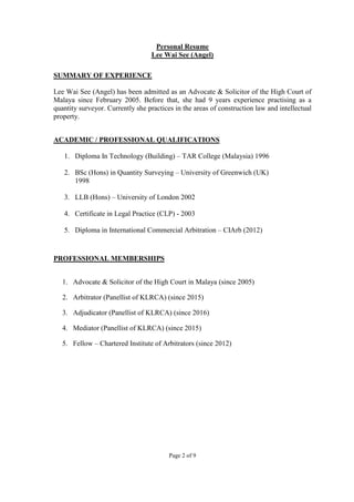 Page 2 of 9
Personal Resume
Lee Wai See (Angel)
SUMMARY OF EXPERIENCE
Lee Wai See (Angel) has been admitted as an Advocate & Solicitor of the High Court of
Malaya since February 2005. Before that, she had 9 years experience practising as a
quantity surveyor. Currently she practices in the areas of construction law and intellectual
property.
ACADEMIC / PROFESSIONAL QUALIFICATIONS
1. Diploma In Technology (Building) – TAR College (Malaysia) 1996
2. BSc (Hons) in Quantity Surveying – University of Greenwich (UK)
1998
3. LLB (Hons) – University of London 2002
4. Certificate in Legal Practice (CLP) - 2003
5. Diploma in International Commercial Arbitration – CIArb (2012)
PROFESSIONAL MEMBERSHIPS
1. Advocate & Solicitor of the High Court in Malaya (since 2005)
2. Arbitrator (Panellist of KLRCA) (since 2015)
3. Adjudicator (Panellist of KLRCA) (since 2016)
4. Mediator (Panellist of KLRCA) (since 2015)
5. Fellow – Chartered Institute of Arbitrators (since 2012)
 