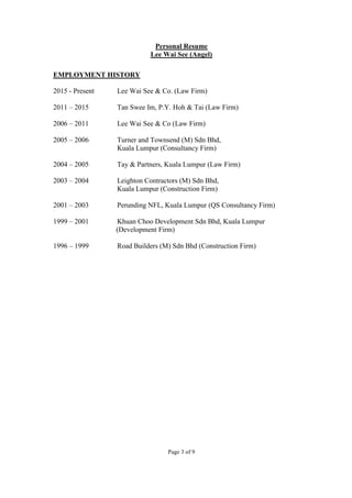 Page 3 of 9
Personal Resume
Lee Wai See (Angel)
EMPLOYMENT HISTORY
2015 - Present Lee Wai See & Co. (Law Firm)
2011 – 2015 Tan Swee Im, P.Y. Hoh & Tai (Law Firm)
2006 – 2011 Lee Wai See & Co (Law Firm)
2005 – 2006 Turner and Townsend (M) Sdn Bhd,
Kuala Lumpur (Consultancy Firm)
2004 – 2005 Tay & Partners, Kuala Lumpur (Law Firm)
2003 – 2004 Leighton Contractors (M) Sdn Bhd,
Kuala Lumpur (Construction Firm)
2001 – 2003 Perunding NFL, Kuala Lumpur (QS Consultancy Firm)
1999 – 2001 Khuan Choo Development Sdn Bhd, Kuala Lumpur
(Development Firm)
1996 – 1999 Road Builders (M) Sdn Bhd (Construction Firm)
 