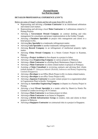 Page 5 of 9
Personal Resume
Lee Wai See (Angel)
DETAILED PROFESSIONAL EXPERIENCE (CON’T)
Below are some of Angel’s clients and her job scope from 2011 to 2015:
• Representing and advising a German Contractor in an international arbitration
and related court matters.
• Representing and advising a local Main Contractor in 3 arbitrations related to 3
Penang Projects.
• Advising a Government Owned Company on contract drafting and risks
management for consultants and project implementation in the Golden Triangle.
• Advising a Furniture Specialist on project risks management and claims in a
hotel project in KL.
• Advising Key Specialist in a trademarks infringement matter.
• Advising Lock Specialist in another trademarks infringement matter.
• Advising Record Company in an infringement of intellectual property rights
matter.
• Advising China Owned Company in a Straits Cement Project in Kuantan,
Pahang.
• Advising a Project Architect in fees dispute in a project in Johor.
• Advising a local Engineering Company in various projects in Malaysia.
• Advising a Main Contractor in a Rolling Rock Maintenance Depot in Johor.
• Advising a Main Contractor on claims related matters in projects in Putrajaya.
• Assisting a Claim Consultant in reviewing contracts and advising their clients
(which include PT. Rekayasa Industri (Rekind), Indonesia and Rotary Engineering
Limited (Singapore)).
• Advising a Developer in an Office Block Project in KL in claims related matters.
• Advising a Developer in an office Tower Project in KL.
• Advising a Japanese Contractor in a joint venture project in a cogeneration plant
in Cogeneration Plant in Kertih, Terengganu.
• Advising an Australian Engineering Company in dispute in a Factory Project in
Penang.
• Advising a local Fit-out Specialist in a tender called by Shanri-La Hotels Pte
Limited in London involving a JCT Contract.
• Advising a Main Contractor in an Istana project in Johor.
• Advising a Main Contractor in an Istana in Singapore.
• Advising a British Infrastructure Group on tenders, risks and claims in theor
projects in Malaysia.
• Advising a Singapore Contractor on contractual risks in a project in Singapore.
 