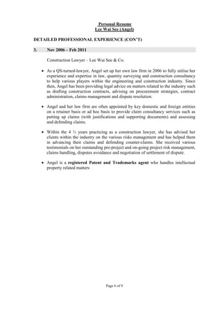 Page 6 of 9
Personal Resume
Lee Wai See (Angel)
DETAILED PROFESSIONAL EXPERIENCE (CON’T)
3. Nov 2006 – Feb 2011
Construction Lawyer – Lee Wai See & Co.
• As a QS-turned-lawyer, Angel set up her own law firm in 2006 to fully utilise her
experience and expertise in law, quantity surveying and construction consultancy
to help various players within the engineering and construction industry. Since
then, Angel has been providing legal advice on matters related to the industry such
as drafting construction contracts, advising on procurement strategies, contract
administration, claims management and dispute resolution.
• Angel and her law firm are often appointed by key domestic and foreign entities
on a retainer basis or ad hoc basis to provide claim consultancy services such as
putting up claims (with justifications and supporting documents) and assessing
and defending claims.
• Within the 4 ½ years practicing as a construction lawyer, she has advised her
clients within the industry on the various risks management and has helped them
in advancing their claims and defending counter-claims. She received various
testimonials on her outstanding pre-project and on-going project risk management,
claims handling, disputes avoidance and negotiation of settlement of dispute.
• Angel is a registered Patent and Trademarks agent who handles intellectual
property related matters
 