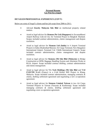 Page 7 of 9
Personal Resume
Lee Wai See (Angel)
DETAILED PROFESSIONAL EXPERIENCE (CON’T)
Below are some of Angel’s clients and her job scope from 2006 to 2011:
• Advised Zoecity Malaysia Sdn Bhd on intellectual property related
matters.
• Acted as legal advisor for Siemens Pte Ltd (Singapore) in Suvarnabhumi
Airport Railway Link & City Air Terminal Project in Bangkok Thailand.
Scopes included contract administration, claims management and dispute
resolution.
• Acted as legal advisor for Siemens Ltd (India) in 4 Airport Terminal
Projects in India (Hyderabad Menzies Air Cargo Terminal, New Bangalore
International Airport, Terminal 2 & 3 Delhi International Airport). Scope
included contract administration, claims management and dispute
resolution.
• Acted as legal advisor for Siemens (M) Sdn Bhd (Malaysia) in Bridge
Construction at MTB, Baggage Handling System and Alteration Works at
KLIA Airport. Scope included contract drafting, contract administration
and claims management.
• Acted as legal advisor for VA Tech Holdings (M) Sdn Bhd and VAI
CLECIM S.A.S (France) in a Cold Rolled Mill Project in Klang,
Malaysia. Scope included contract administration, managing contracts &
claims, drafting settlement agreement and negotiating a new co-operation
agreement.
• Acted as legal advisor for Siemens Limited Taiwan in two Air Cargo
Terminal Projects in Taiwan (Taoyuan & Kaohsiung). Scope included
managing contracts & claims, drafting settlement agreement and
negotiating a new co-operation agreement.
 