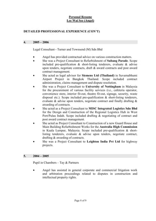 Page 8 of 9
Personal Resume
Lee Wai See (Angel)
DETAILED PROFESSIONAL EXPERIENCE (CON’T)
4. 2005 – 2006
Legal Consultant - Turner and Townsend (M) Sdn Bhd
• Angel has provided contractual advice on various construction matters.
• She was a Project Consultant to Refurbishment of Subang Parade. Scope
included pre-qualification & short-listing tenderers, evaluate & advise
upon tenders, negotiate contracts, draft & award contracts and post award
contract management.
• She acted as legal advisor for Siemens Ltd (Thailand) in Suvarnabhumi
Airport Project in Bangkok Thailand. Scope included contract
administration, claims management and dispute resolution.
• She was a Project Consultant to University of Nottingham in Malaysia
for the procurement of various facility services (i.e., cafeteria operator,
convenience store, interior fit-out, theatre fit-out, signage, security, waste
disposal etc.). Scope included pre-qualification & short-listing tenderers,
evaluate & advise upon tenders, negotiate contract and finally drafting &
awarding of contracts.
• She acted as a Project Consultant to MISC Integrated Logistics Sdn Bhd
for the Design and Construction of the Regional Logistics Hub in West
Port/Pulau Indah. Scope included drafting & negotiating of contract and
post award contract management.
• She acted as Project Consultant to Construction of a new Guard House and
Main Building Refurbishment Works for the Australia High Commission
in Kuala Lumpur, Malaysia. Scope included pre-qualification & short-
listing tenderers, evaluate & advise upon tenders, negotiate contract,
drafting & awarding of contracts.
• She was a Project Consultant to Leighton India Pvt Ltd for highway
projects.
5. 2004 – 2005
Pupil in Chambers – Tay & Partners
• Angel has assisted in general corporate and commercial litigation work
and arbitration proceedings related to disputes in construction and
intellectual property rights.
 