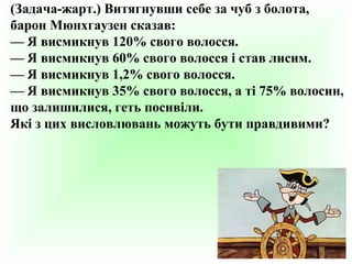 (Задача-жарт.) Витягнувши себе за чуб з болота,
барон Мюнхгаузен сказав:
— Я висмикнув 120% свого волосся.
— Я висмикнув 60% свого волосся і став лисим.
— Я висмикнув 1,2% свого волосся.
— Я висмикнув 35% свого волосся, а ті 75% волосин,
що залишилися, геть посивіли.
Які з цих висловлювань можуть бути правдивими?

 