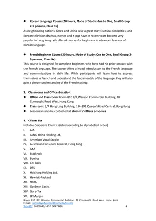 Room 810 8/F Wayson Commercial Building, 28 Connaught Road West Hong Kong
E-mail: sunnydayeducation@sunnydayhk.com
Tel:+852 96307649/+852 90479418 4
 Korean Language Course (20 hours, Mode of Study: One to One, Small Group
2-9 persons, Class 9+)
As neighbouring nations, Korea and China have a great many cultural similarities, and
Korean television dramas, movies and K-pop have in recent years become very
popular in Hong Kong. We offered courses for beginners to advanced learners of
Korean language.
 French Beginner Course (20 hours, Mode of Study: One to One, Small Group 2-
9 persons, Class 9+)
This course is designed for complete beginners who have had no prior contact with
the French language. The course offers a broad introduction to the French language
and communications in daily life. While participants will learn how to express
themselves in French and understand the fundamentals of the language, they will also
gain a deeper understanding of the French society.
3. Classrooms and Offices Location:
 Office and Classroom: Room 810 8/F, Wayson Commercial Building, 28
Connaught Road West, Hong Kong
 Classroom: 2/F Hang Lung Building, 184-192 Queen’s Road Central, Hong Kong
 Lesson can also be conducted at students’ offices or homes
4. Clients List
Notable Corporate Clients: (Listed according to alphabetical order)
I. AIA
II. ALNO China Holding Ltd.
III. American Vocal Studio
IV. Australian Consulate General, Hong Kong
V. AXA
VI. Blackrock
VII. Boeing
VIII. Citi Bank
IX. DFS
X. Haichang Holding Ltd.
XI. Hewlett-Packard
XII. HSBC
XIII. Goldman Sachs
XIV. Gore-Tex
XV. JP Morgan
 