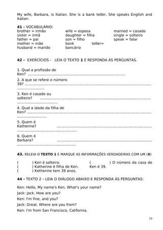 My wife, Barbara, is Italian. She is a bank teller. She speaks English and
Italian.
41 - VOCABULÁRIO:
brother = irmão
sister = irmã
father = pai
mother = mãe
husband = marido
wife = esposa
daughter = filha
son = filho
bank teller=
bancário
married = casado
single = solteiro
speak = falar
42 - EXERCÍCIOS - LEIA O TEXTO 1 E RESPONDA ÀS PERGUNTAS.
1. Qual a profissão de
Ken? ......................................................................................
2. A que se refere o número
39? ................................................................................................................
........................
3. Ken é casado ou
solteiro? ..................................................................................................
....................................
4. Qual a idade da filha de
Ken? ..............................................................................................................
..........................
5. Quem é
Katherine? ....................................................................................
.....................................................
6. Quem é
Barbara? ....................................................................................
....................................................
43. RELEIA O TEXTO 1 E MARQUE AS INFORMAÇÕES VERDADEIRAS COM UM (X)
( ) Ken é solteiro.
( ) Katherine é filha de Ken.
( ) Ketherine tem 39 anos.
( ) O número da casa de
Ken é 39.
44 - TEXTO 2 – LEIA O DIÁLOGO ABAIXO E RESPONDA ÀS PERGUNTAS:
Ken: Hello, My name's Ken. What's your name?
Jack: Jack. How are you?
Ken: I'm fine, and you?
Jack: Great. Where are you from?
Ken: I'm from San Francisco, California.
10
 