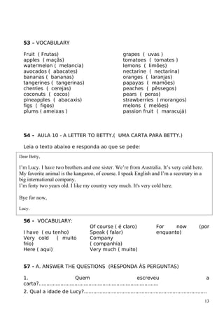53 – VOCABULARY
Fruit ( Frutas)
apples ( maçãs)
watermelon ( melancia)
avocados ( abacates)
bananas ( bananas)
tangerines ( tangerinas)
cherries ( cerejas)
coconuts ( cocos)
pineapples ( abacaxis)
figs ( figos)
plums ( ameixas )
grapes ( uvas )
tomatoes ( tomates )
lemons ( limões)
nectarine ( nectarina)
oranges ( laranjas)
papayas ( mamões)
peaches ( pêssegos)
pears ( peras)
strawberries ( morangos)
melons ( melões)
passion fruit ( maracujá)
54 - AULA 10 - A LETTER TO BETTY.( UMA CARTA PARA BETTY.)
Leia o texto abaixo e responda ao que se pede:
56 - VOCABULARY:
I have ( eu tenho)
Very cold ( muito
frio)
Here ( aqui)
Of course ( é claro)
Speak ( falar)
Company
( companhia)
Very much ( muito)
For now (por
enquanto)
57 - A. ANSWER THE QUESTIONS (RESPONDA ÀS PERGUNTAS)
1. Quem escreveu a
carta?.............................................................................
2. Qual a idade de Lucy?...............................................................................
13
Dear Betty,
I’m Lucy. I have two brothers and one sister. We’re from Australia. It’s very cold here.
My favorite animal is the kangaroo, of course. I speak English and I’m a secretary in a
big international company.
I’m forty two years old. I like my country very much. It's very cold here.
Bye for now,
Lucy.
 
