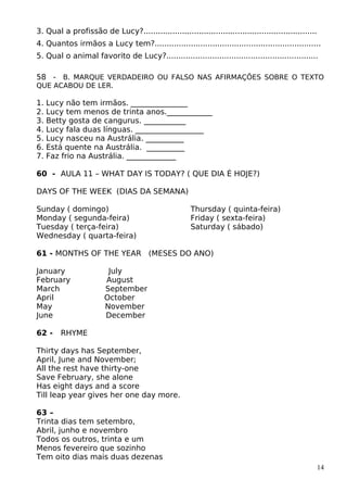 3. Qual a profissão de Lucy?........................................................................
4. Quantos irmãos a Lucy tem?.....................................................................
5. Qual o animal favorito de Lucy?...............................................................
58 - B. MARQUE VERDADEIRO OU FALSO NAS AFIRMAÇÕES SOBRE O TEXTO
QUE ACABOU DE LER.
1. Lucy não tem irmãos. _______________
2. Lucy tem menos de trinta anos.____________
3. Betty gosta de cangurus. ___________
4. Lucy fala duas línguas. __________________
5. Lucy nasceu na Austrália. __________
6. Está quente na Austrália. __________
7. Faz frio na Austrália. _____________
60 - AULA 11 – WHAT DAY IS TODAY? ( QUE DIA É HOJE?)
DAYS OF THE WEEK (DIAS DA SEMANA)
Sunday ( domingo)
Monday ( segunda-feira)
Tuesday ( terça-feira)
Wednesday ( quarta-feira)
Thursday ( quinta-feira)
Friday ( sexta-feira)
Saturday ( sábado)
61 - MONTHS OF THE YEAR (MESES DO ANO)
January July
February August
March September
April October
May November
June December
62 - RHYME
Thirty days has September,
April, June and November;
All the rest have thirty-one
Save February, she alone
Has eight days and a score
Till leap year gives her one day more.
63 –
Trinta dias tem setembro,
Abril, junho e novembro
Todos os outros, trinta e um
Menos fevereiro que sozinho
Tem oito dias mais duas dezenas
14
 