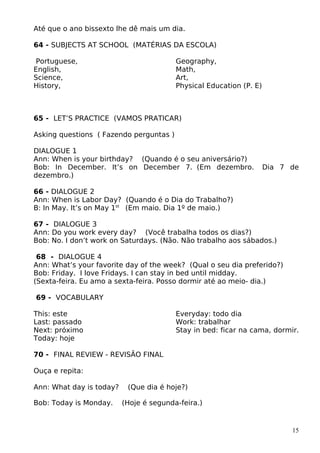 Até que o ano bissexto lhe dê mais um dia.
64 - SUBJECTS AT SCHOOL (MATÉRIAS DA ESCOLA)
Portuguese,
English,
Science,
History,
Geography,
Math,
Art,
Physical Education (P. E)
65 - LET’S PRACTICE (VAMOS PRATICAR)
Asking questions ( Fazendo perguntas )
DIALOGUE 1
Ann: When is your birthday? (Quando é o seu aniversário?)
Bob: In December. It’s on December 7. (Em dezembro. Dia 7 de
dezembro.)
66 - DIALOGUE 2
Ann: When is Labor Day? (Quando é o Dia do Trabalho?)
B: In May. It’s on May 1st
(Em maio. Dia 1º de maio.)
67 - DIALOGUE 3
Ann: Do you work every day? (Você trabalha todos os dias?)
Bob: No. I don’t work on Saturdays. (Não. Não trabalho aos sábados.)
68 - DIALOGUE 4
Ann: What’s your favorite day of the week? (Qual o seu dia preferido?)
Bob: Friday. I love Fridays. I can stay in bed until midday.
(Sexta-feira. Eu amo a sexta-feira. Posso dormir até ao meio- dia.)
69 - VOCABULARY
This: este
Last: passado
Next: próximo
Today: hoje
Everyday: todo dia
Work: trabalhar
Stay in bed: ficar na cama, dormir.
70 - FINAL REVIEW - REVISÃO FINAL
Ouça e repita:
Ann: What day is today? (Que dia é hoje?)
Bob: Today is Monday. (Hoje é segunda-feira.)
15
 