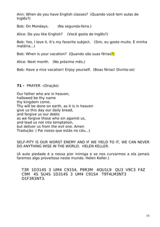 Ann: When do you have English classes? (Quando você tem aulas de
Inglês?)
Bob: On Mondays. (Na segunda-feira.)
Alice: Do you like English? (Você gosta de Inglês?)
Bob: Yes, I love it. It’s my favorite subject. (Sim, eu gosto muito. É minha
matéria...)
Bob: When is your vacation? (Quando são suas férias?)
Alice: Next month. (No próximo mês.)
Bob: Have a nice vacation! Enjoy yourself. (Boas férias! Divirta-se)
71 - PRAYER –(Oração)
Our father who are in heaven,
hallowed be thy name
thy kingdom come.
Thy will be done on earth, as it is in heaven
give us this day our daily bread,
and forgive us our debts
as we forgive those who sin against us,
and lead us not into temptation,
but deliver us from the evil one. Amen
Tradução: ( Pai nosso que estás no céu...)
SELF-PITY IS OUR WORST ENEMY AND IF WE YIELD TO IT, WE CAN NEVER
DO ANYTHING WISE IN THE WORLD. HELEN KELLER.
(A auto piedade é a nossa pior inimiga e se nos curvarmos a ela jamais
faremos algo proveitoso neste mundo. Helen Keller.)
T3R 1D314S 3 UM4 C91S4, P9R3M 4QU1L9 QU3 V9C3 F4Z
C9M 4S SU4S 1D314S 3 UM4 C91S4 T9T4LM3NT3
D1F3R3NT3.
16
 