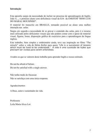 Introdução
Esta apostila surgiu da necessidade de incluir no processo de aprendizagem de Inglês,
João A..., o primeiro aluno com deficiência visual da EJA da EMEFEM ''DOM LUIS
DO MARAL MOUSINHO”.
O material foi transcrito em BRAILLE, tornando possível ao aluno uma melhor
interação nas aulas.
Surgiu em seguida a necessidade de se gravar o conteúdo das aulas, pois é o recurso
mais utilizado pelos deficientes visuais que não podem contar com o apoio de material
visual, figuras, lousa, disposição gráfica de exercícios para a aprendizagem da língua
inglesa.
Este trabalho, bem simples e embrionário ainda, teve sua inspiração no filme “The
miracle” sobre a vida de Helen Keller para quem “Life is a succession of lessons
which must be lived to be understood.” A vida é uma sucessão de lições que
precisam ser vividas para serem entendidas.
A todos os que se valerem deste trabalho para aprender Inglês o nosso estímulo.
Do not be afraid of failure.
Do not be satisfied with a single answer.
Não tenha medo de fracassar.
Não se satisfaça com uma única resposta.
Agradecimentos
A Deus, autor e sustentador da vida.
Professora
Leila Maria Alves Lot
2
 