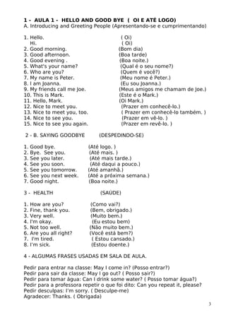 1 - AULA 1 - HELLO AND GOOD BYE ( OI E ATÉ LOGO)
A. Introducing and Greeting People (Apresentando-se e cumprimentando)
1. Hello. ( Oi)
Hi. ( Oi)
2. Good morning. (Bom dia)
3. Good afternoon. (Boa tarde)
4. Good evening . (Boa noite.)
5. What's your name? (Qual é o seu nome?)
6. Who are you? (Quem é você?)
7. My name is Peter. (Meu nome é Peter.)
8. I am Joanna. (Eu sou Joanna.)
9. My friends call me Joe. (Meus amigos me chamam de Joe.)
10. This is Mark. (Este é o Mark.)
11. Hello, Mark. (Oi Mark.)
12. Nice to meet you. (Prazer em conhecê-lo.)
13. Nice to meet you, too. ( Prazer em conhecê-lo também. )
14. Nice to see you. (Prazer em vê-lo. )
15. Nice to see you again. (Prazer em revê-lo. )
2 - B. SAYING GOODBYE (DESPEDINDO-SE)
1. Good bye. (Até logo. )
2. Bye. See you. (Até mais. )
3. See you later. (Até mais tarde.)
4. See you soon. (Até daqui a pouco.)
5. See you tomorrow. (Até amanhã.)
6. See you next week. (Até a próxima semana.)
7. Good night. (Boa noite.)
3 - HEALTH (SAÚDE)
1. How are you? (Como vai?)
2. Fine, thank you. (Bem, obrigado.)
3. Very well. (Muito bem.)
4. I'm okay. (Eu estou bem)
5. Not too well. (Não muito bem.)
6. Are you all right? (Você está bem?)
7. I'm tired. ( Estou cansado.)
8. I’m sick. (Estou doente.)
4 - ALGUMAS FRASES USADAS EM SALA DE AULA.
Pedir para entrar na classe: May I come in? (Posso entrar?)
Pedir para sair da classe: May I go out? ( Posso sair?)
Pedir para tomar água: Can I drink some water? ( Posso tomar água?)
Pedir para a professora repetir o que foi dito: Can you repeat it, please?
Pedir desculpas: I’m sorry. ( Desculpe-me)
Agradecer: Thanks. ( Obrigada)
3
 