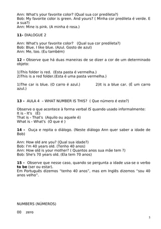 Ann: What's your favorite color? (Qual sua cor predileta?)
Bob: My favorite color is green. And yours? ( Minha cor predileta é verde. E
a sua?)
Ann: Mine is pink. (A minha é rosa.)
11- DIALOGUE 2
Ann: What's your favorite color? (Qual sua cor predileta?)
Bob: Blue. I like blue. (Azul. Gosto de azul)
Ann: Me, too. (Eu também)
12 - Observe que há duas maneiras de se dizer a cor de um determinado
objeto:
1)This folder is red. (Esta pasta é vermelha.)
2)This is a red folder.(Esta é uma pasta vermelha.)
1)The car is blue. (O carro é azul.) 2)It is a blue car. (É um carro
azul.)
13 - AULA 4 – WHAT NUMBER IS THIS? ( Que número é este?)
Observe o que acontece à forma verbal IS quando usado informalmente:
It is - It's (É)
That is - That's (Aquilo ou aquele é)
What is - What's (O que é )
14 - Ouça e repita o diálogo. (Neste diálogo Ann quer saber a idade de
Bob)
Ann: How old are you? (Qual sua idade?)
Bob: I'm 40 years old. (Tenho 40 anos)
Ann: How old is your mother? ( Quantos anos sua mãe tem ?)
Bob: She's 70 years old. (Ela tem 70 anos)
15 - Observe que nesse caso, quando se pergunta a idade usa-se o verbo
to be (ser ou estar).
Em Português dizemos “tenho 40 anos”, mas em Inglês dizemos “sou 40
anos velho”.
NUMBERS (NÚMEROS)
00 zero
5
 