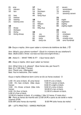01 one
11 eleven
10 ten
02 two
12 twelve
20 twenty
21 twenty-one
16
03 three
13 thirteen
30 thirty
33 thirty-three
17
04 four
14 fourteen
40 forty
44 forty-four
18
05 five
15 fifteen
50 fifty
55 fifty-five
19
06 six
16 sixteen
60 sixty
66 sixty-six
07 seven
17 seventeen
70 seventy
77 seventy-seven
21
08 eight
18 eighteen
80 eighty
88 eighty-eight
22
09 nine
19 nineteen
90 ninety
99 ninety-nine
100 one hundred
23- Ouça e repita. (Ann quer saber o número do telefone de Bob. ) 
Ann: What's your phone number? (Qual é o número do seu telefone?)
Bob: 3626-2183 ( three -six-two-six-two-one-eight-three.)
24 - AULA 5 – WHAT TIME IS IT? ( Que horas são?)
25 - Ouça e repita. (Ann quer saber as horas)
Ann: What time is it, please? (Que horas são, por favor?)
Bob: It's 7:00 (São 7 horas)
Ann: Thank you (Obrigada)
Bob: You're welcome. (Por nada)
Ouça e repita (Observe bem como se diz as horas exatas) 
1:00 It's one o'clock. (É uma hora)
2:00 It's two o'clock. (São duas
horas)
3:00 It's three o'clock (São três
horas)
4:00 It's four o'clock.
5:00 It's five o'clock.
6:00 It's six o'clock.
7:00 It's seven o'clock.
8:00 It's eight o'clock.
9:00 It's nine o'clock.
10:00 It's ten o'clock.
11:00 It's eleven o'clock.
12:00 It's twelve o'clock. It’s midday ( São 12 horas. É meio dia.)
26 - Para as horas da manhã até 12:00 (A.M) e para as da tarde e noite
usamos (P.M)
8:00 AM (oito horas da manhã) 8:00 PM (oito horas da noite)
27 - LET'S PRACTICE – VAMOS PRATICAR
6
 