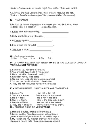 (Maria e Carlos estão na escola hoje? Sim, estão. / Não, não estão)
7. Are you and Ana Carla friends? Yes, we are. / No, we are not.
(Você e o Ana Carla são amigos? Sim, somos. / Não, não somos.)
32 - PRATICANDO
Substituir os nomes de pessoas nas frases por: HE, SHE, IT ou They
Modelo: Paul is a teacher. He is a teacher.
1. Karen isn’t at school today. __________________________
2. Kelly and Jullie are my friends. ________________________
3. Is Carlos a pilot? ______________________?
4. Estela is at the hospital. ________________.
5. The door is blue. _____________________.
33 - Confira suas respostas.
1. She 2. They 3. He 4. She 5. It
34- A FORMA NEGATIVA DO VERBO TO BE SE FAZ ACRESCENTANDO A
PARTÍCULA NOT AO VERBO.
1. I am not. (Eu não sou/ não estou )
2. You are not. (Você não é / não está.)
3. He is not. (Ele não é / não está. )
4. It is not ( não é/ não está)
5. We are not. (nós não somos/não estamos)
6.You are not (vocês não são / não estão)
7. They are not (eles/elas não são/ não estão)
35 - INFORMALMENTE USAMOS AS FORMAS CONTRAÍDAS:
1. I am = I'm I am not = I'm not
2. You are = You're You are not = You aren't
3. He is = He's He is not = He isn't
4. She is = She's It is = It's It is not= it isn’t
5. We are = We're We are not = We aren't
6. They are = They're They are not = they aren't.
36 - OBSERVE O USO DO VERBO TO BE
1. Maria is a nurse. (Maria é enfermeira.)
2. James and his friends are not at school today.
(James e seus amigos não estão na escola hoje.)
3. My father and my mother aren’t at home now.
(Meu pai e minha mãe não estão em casa agora.)
8
 