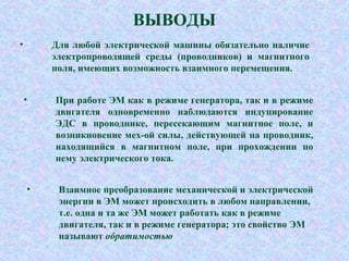 ВЫВОДЫ
• Для любой электрической машины обязательно наличие
электропроводящей среды (проводников) и магнитного
поля, имеющих возможность взаимного перемещения.
• При работе ЭМ как в режиме генератора, так и в режиме
двигателя одновременно наблюдаются индуцирование
ЭДС в проводнике, пересекающим магнитное поле, и
возникновение мех-ой силы, действующей на проводник,
находящийся в магнитном поле, при прохождении по
нему электрического тока.
• Взаимное преобразование механической и электрической
энергии в ЭМ может происходить в любом направлении,
т.е. одна и та же ЭМ может работать как в режиме
двигателя, так и в режиме генератора; это свойство ЭМ
называют обратимостью
 