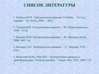СПИСОК ЛИТЕРАТУРЫ
1. Копылов И.П. Электрические машины. Учебник. – 2-е изд.,
перераб. – М.:Логос, 2000. – 607с.
2. Токарев Б.В. Электрические машины. – М.:Энергоатомиздат,
1990. – 672с.
3. Кацман М.М Электрические машины. − М.: Высшая школа,
2000 −463.: ил.
4. Вольдек А.И. Электрические машины. – Л.: Энергия, 1978. –
834с.
5. Игнатович В.М., Ройз Ш.С. Электрические машины и
трансформаторы: Учебное пособие. – Томск: Изд. ТПУ, 2008.-147
с.
 