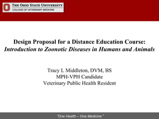 “One Health – One Medicine”
Design Proposal for a Distance Education Course:
Introduction to Zoonotic Diseases in Humans and Animals
Tracy L Middleton, DVM, BS
MPH-VPH Candidate
Veterinary Public Health Resident
 