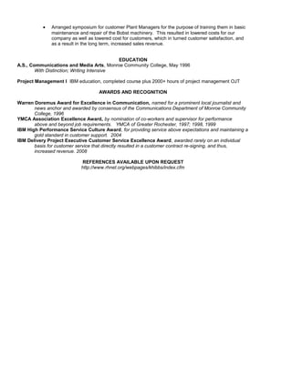 • Arranged symposium for customer Plant Managers for the purpose of training them in basic
maintenance and repair of the Bobst machinery. This resulted in lowered costs for our
company as well as lowered cost for customers, which in turned customer satisfaction, and
as a result in the long term, increased sales revenue.
EDUCATION
A.S., Communications and Media Arts, Monroe Community College, May 1996
With Distinction; Writing Intensive
Project Management I IBM education, completed course plus 2000+ hours of project management OJT
AWARDS AND RECOGNITION
Warren Doremus Award for Excellence in Communication, named for a prominent local journalist and
news anchor and awarded by consensus of the Communications Department of Monroe Community
College, 1996
YMCA Association Excellence Award, by nomination of co-workers and supervisor for performance
above and beyond job requirements. YMCA of Greater Rochester, 1997; 1998, 1999
IBM High Performance Service Culture Award, for providing service above expectations and maintaining a
gold standard in customer support. 2004
IBM Delivery Project Executive Customer Service Excellence Award, awarded rarely on an individual
basis for customer service that directly resulted in a customer contract re-signing, and thus,
increased revenue. 2008
REFERENCES AVAILABLE UPON REQUEST
http://www.rhnet.org/webpages/khibbs/index.cfm
 