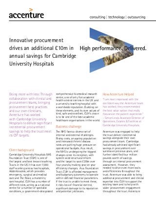 Doing more with less: Through
collaboration with clinical and
procurement teams, bringing
procurement best practices
and our own clinicians,
Accenture has worked
with Cambridge University
Hospitals to deliver significant
incremental procurement
savings to help the trust meet
its CIP targets.
Client background
Cambridge University Hospitals NHS
Foundation Trust (CUH) is one of
the largest and best known teaching
Trusts in the UK. It has over 7,000
staff working across two hospitals,
Addenbrookes, which provides
emergency, surgical and medical
care and The Rosie, a maternity
care hospital. CUH has a number of
different roles, acting as a national
centre for a number of specialist
conditions, a government-designated
Innovative procurement
drives an additional £10m in
annual savings for Cambridge
University Hospitals
comprehensive biomedical research
centre, one of only five academic
health science centres in the UK and
a university teaching hospital with
a worldwide reputation. Building on
these elements, and its core values of
kind, safe and excellent, CUH’s vision
is to be one of the best academic
healthcare organisations in the world.
Business challenge
The NHS faces a diverse set of
internal and external challenges.
Rising costs, an ageing population
and increased chronic disease
rates are putting huge pressure on
operational budgets. As a result,
the NHS is undergoing the biggest
changes since its inception, with
system wide structural reform
and the target to save £20bn over
four years by making year on year
efficiency changes. As a Foundation
Trust, CUH is afforded management
and budgetary autonomy to operate
within defined financial parameters.
If the trust is unable to meet these,
it risks loss of financial control,
significant damage to its reputation
and potential job losses.
How Accenture Helped
“I am most impressed with the
confident way the Accenture team
has worked; they recommended
the best value option that really
focuses on the patient experience.”
- Simon Lewis Associate Director of
Operations, Estates & Facilities at
Cambridge University Hospitals.
Accenture was engaged to help
the trust deliver incremental
savings alongside their own
procurement team. Cambridge
had already achieved significant
savings in procurement over
successive previous years, and
further identified four million
pounds worth of savings
through an internal procurement
assessment. However, they
needed to drive even more costs
and efficiencies throughout the
trust. Accenture was able to bring
additional procurement and clinical
expertise into CUH to support the
existing team and to help with
wider procurement engagement
throughout the trust. Accenture
 
