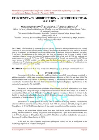 International journal of scientific and technical research in engineering (IJSTRE)
www.ijstre.com Volume 1 Issue 8 ǁ November 2016.
Manuscript id. 65363007 www.ijstre.com Page 21
EFFICIENCY of Sr MODIFICATION in HYPEREUTECTIC Al-
Si ALLOYS
Muhammet ULUDAĞ1
, Lokman GEMİ2
, Derya DIŞPINAR3
1
Selcuk University, Faculty of Engineering–Metallurgical and Materials Eng. Dept., Konya-Turkey,
dr.uludagm@gmail.com
2
NecmettinErbakan University, Seydisehir Technical Science College, Konya-Turkey,
lgemi@konya.edu.tr
3
Istanbul University, Faculty of Engineering, Metallurgical and Materials Eng. Dept., Istanbul-
Turkey, deryad@istanbul.edu.tr
ABSTRACT :Melt treatment of aluminum alloys are typically carried out in transfer furnaces prior to casting.
Depending on the size of the crucible and the volume of the castings, the melt may be led to remain in the liquid
state up to two hours. It is well known that as the holding period is increased, the effect of modifiers fade away.
In this work, the mechanism of this fading effect has been investigated for the first time by means of melt
cleanliness. Reduced pressure test was used to measure bifilm index of the melt. Al-19Si was used and two
temperatures were selected: 725o
C and 800o
C. Hydrogen content of the melt was measured by AlSPEK and
excess amount of Al-15Sr modifier was added once the desired temperature was reached. Samples were
collected every 20 minutes up to two hours and the microstructural results (i.e. efficiency of modification) was
correlated with bifilm index (melt quality).
KEYWORDS -Hypereutectic Al-Si alloy, Modification, Morphology of Si, Hydrogen content, Bifilm index
I. INTRODUCTION
Hypoeutectic Al-Si alloys are typically used in applications where high wear resistance is required. In
addition, these alloys exhibit good corrosion resistance (Matsuura, Kudoh et al. 2003, Xu and Jiang 2006). The
microstructure of such alloys consists of nucleation of primary Si, followed by the eutectic (-Al dendrites and
secondary Si) phase formation. The size, shape and distribution of primary Si plays a significant role on the
mechanical properties (Li, Xia et al. 2013).
The primary Si usually had coarse pentagonal shape compare to the Si in hypereutectic Al-Si alloys.
This geometry gives a huge advantage for improved wear resistance and thus these alloys can be found in
pistons and etc (Chien, Lee et al. 2002). However, although high wear resistance is obtained by primary Si, the
ductility is significantly reduced (Shi, Gao et al. 2010). Therefore, there are several studies in literature on the
modification of Si (Zhao, Zhao et al. 2014).
The methods to modify primary Si can be listed as addition of alloying elements, heat treatment,
ultrasonic vibration and rapid cooling (Ward, Atkinson et al. 1996, Shi, Gao et al. 2010, Hu, Jiang et al. 2012,
Zhao, Zhao et al. 2014). Modification of primary Si also results in modification of the remaining eutectic.
Many of the modification studied earlier have been found to be unstable and non-environmental
friendly. The loss of additives, burning and pollution made phosphorus not a good choice of modifier (Shi, Gao
et al. 2010, Hu, Jiang et al. 2012, Zhao, Zhao et al. 2014). Therefore, Sr has been studied in the last decade as
the primary Si modifier (Kang, Yoon et al. 2005).
In this work, the effect of pouring temperature, holding time, cooling rate and Sr modification on the
morphology of primary Si have been investigated.
 