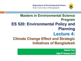 Department of
Department of Environmental Science
State University of Bangladesh
Masters in Environmental Science
Program
ES 520: Environmental Policy and
Planning
Lecture 4:
Climate Change Effect and Strategic
Initiatives of Bangladesh
 