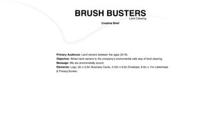 BRUSH BUSTERSLand Clearing
Primary Audience: Land owners between the ages 30-45.
Objective: Attract land owners to the company’s enviromental safe way of land clearing.
Message: We are envirometally sound.
Elements: Logo, 2in x 3.5in Business Cards, 4.13in x 9.5in Envelope, 8.5in x 11in Letterhead
& Privacy.Screen.
Creative Brief
 