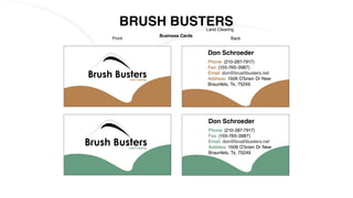 BRUSH BUSTERSLand Clearing
Business Cards
Front Back
Land Clearing
Land Clearing
Don Schroeder
Phone: (210-287-7917)
Fax: (155-765-3987)
Email: don@brushbusters.net
Address: 1506 O’brien Dr New
Braunfels, Tx, 75249
Don Schroeder
Phone: (210-287-7917)
Fax: (155-765-3987)
Email: don@brushbusters.net
Address: 1506 O’brien Dr New
Braunfels, Tx, 75249
 