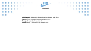 NIKE
Creative Brief
Primary Audience: Residents of the Minneapolis/St. Paul area. Ages 18-25.
Objective: Aim to inspire and build confidence in runners.
Message: Be inspired to run and stay fit.
Elements: Poster, T-Shirts, Brochure, Nike Fuel Band
 