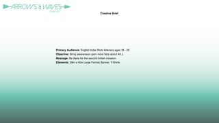Primary Audience: English Indie Rock listeners ages 18 - 25
Objective: Bring awareness upon more fans about Alt J.
Message: Be there for the second british invasion.
Elements: 39in x 45in Large Format Banner, T-Shirts
Creative Brief
 