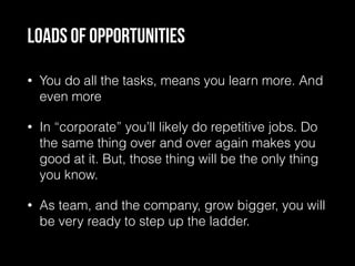 Loads of opportunities
• You do all the tasks, means you learn more. And
even more
• In “corporate” you’ll likely do repetitive jobs. Do
the same thing over and over again makes you
good at it. But, those thing will be the only thing
you know.
• As team, and the company, grow bigger, you will
be very ready to step up the ladder.
 